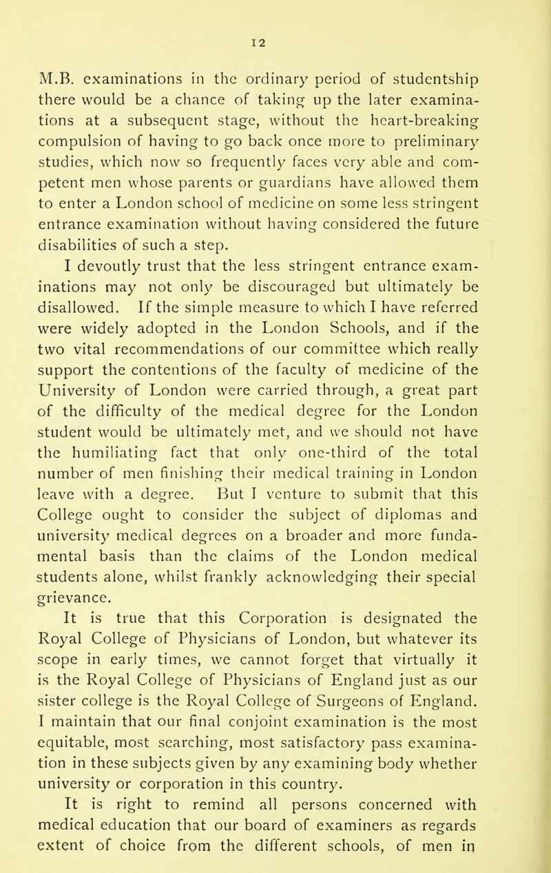 M.B. examinations in the ordinary period of studentship there would be a chance of taking up the later examina- tions at a subsequent stage, without the heart-breaking compulsion of having to go back once more to preliminary studies, which now so frequently faces very able and com- petent men whose parents or guardians have allowed them to enter a London school of medicine on some less stringent entrance examination without having considered the future disabilities of such a step. I devoutly trust that the less stringent entrance exam- inations may not only be discouraged but ultimately be disallowed. If the simple measure to which I have referred were widely adopted in the London Schools, and if the two vital recommendations of our committee which really support the contentions of the faculty of medicine of the University of London were carried through, a great part of the difficulty of the medical degree for the London student would be ultimately met, and we should not have the humiliating fact that only one-third of the total number of men finishing their medical training in London leave with a degree. But I venture to submit that this College ought to consider the subject of diplomas and university medical degrees on a broader and more funda- mental basis than the claims of the London medical students alone, whilst frankly acknowledging their special grievance. It is true that this Corporation is designated the Royal College of Physicians of London, but whatever its scope in early times, we cannot forget that virtually it is the Royal College of Physicians of England just as our sister college is the Royal College of Surgeons of England. I maintain that our final conjoint examination is the most equitable, most searching, most satisfactory pass examina- tion in these subjects given by any examining body whether university or corporation in this country. It is right to remind all persons concerned with medical education that our board of examiners as regards extent of choice from the different schools, of men in