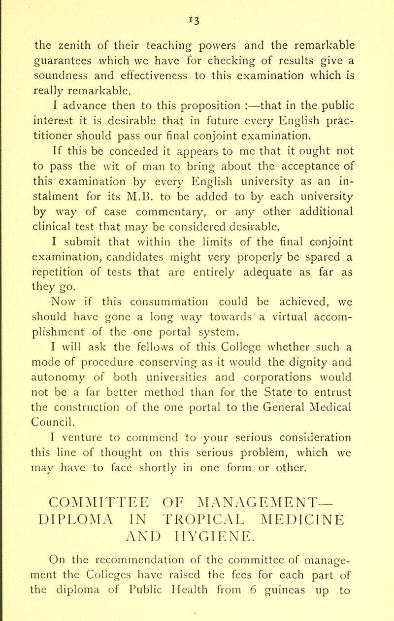 the zenith of their teaching powers and the remarkable guarantees which we have for checking of results give a soundness and effectiveness to this examination which is really remarkable. I advance then to this proposition :—that in the public interest it is desirable that in future every English prac- titioner should pass our final conjoint examination. If this be conceded it appears to me that it ought not to pass the wit of man to bring about the acceptance of this examination by every English university as an in- stalment for its M.B. to be added to by each university by way of case commentary, or any other additional clinical test that may be considered desirable. I submit that within the limits of the final conjoint examination, candidates might very properly be spared a repetition of tests that are entirely adequate as far as they go. Now if this consummation could be achieved, we should have gone a long way towards a virtual accom- plishment of the one portal system. I will ask the fellows of this College whether such a mode of procedure conserving as it would the dignity and autonomy of both universities and corporations would not be a far better method than for the State to entrust the construction of the one portal to the General Medical Council. I venture to commend to your serious consideration this line of thought on this serious problem, which we may have to face shortly in one form or other. COMMITTEE OF MANAGEMENT- DIPLOMA IN TROPICAL MEDICINE AND HYGIENE. On the recommendation of the committee of manage- ment the Colleges have raised the fees for each part of the diploma of Public Health from 6 guineas up to