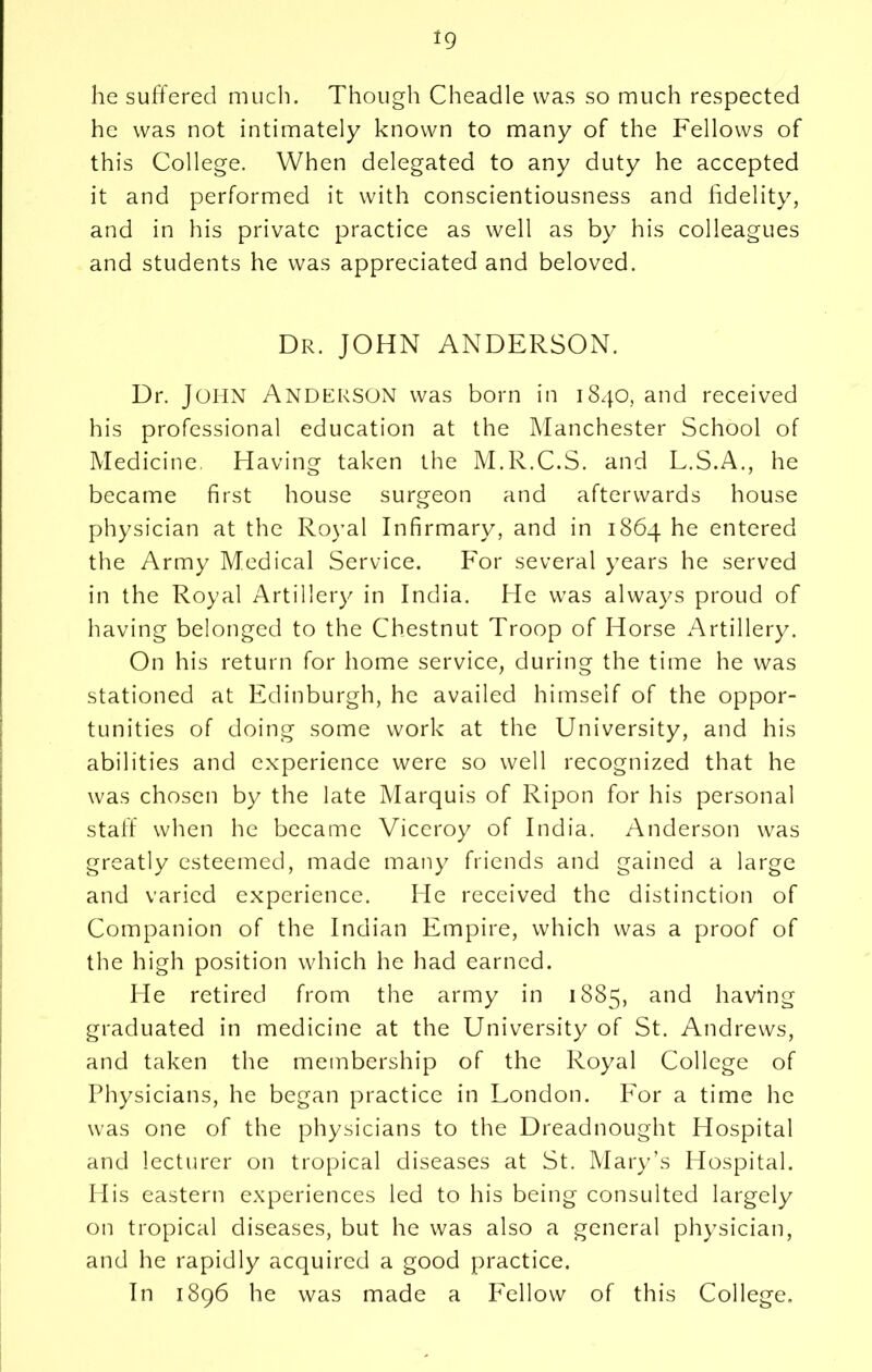 he suffered much. Though Cheadle was so much respected he was not intimately known to many of the Fellows of this College. When delegated to any duty he accepted it and performed it with conscientiousness and fidelity, and in his private practice as well as by his colleagues and students he was appreciated and beloved. Dr. JOHN ANDERSON. Dr. John Anderson was born in 1840, and received his professional education at the Manchester School of Medicine, Having taken the M.R.C.S. and L.S.A., he became first house surgeon and afterwards house physician at the Royal Infirmary, and in 1864 he entered the Army Medical Service. For several years he served in the Royal Artillery in India. He was always proud of having belonged to the Chestnut Troop of Horse Artillery. On his return for home service, during the time he was stationed at Edinburgh, he availed himself of the oppor- tunities of doing some work at the University, and his abilities and experience were so well recognized that he was chosen by the late Marquis of Ripon for his personal staff when he became Viceroy of India. Anderson was greatly esteemed, made many friends and gained a large and varied experience. He received the distinction of Companion of the Indian Empire, which was a proof of the high position which he had earned. He retired from the army in 1885, and having graduated in medicine at the University of St. Andrews, and taken the membership of the Royal College of Physicians, he began practice in London. Por a time he was one of the physicians to the Dreadnought Hospital and lecturer on tropical diseases at St. Mary’s Hospital. His eastern experiences led to his being consulted largely on tropical diseases, but he was also a general physician, and he rapidly acquired a good practice. In 1896 he was made a Fellow of this College,