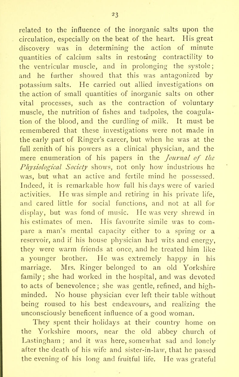 related to the influence of the inorganic salts upon the circulation, especially on the beat of the heart. His great discovery was in determining the action of minute quantities of calcium salts in restoring contractility to the ventricular muscle, and in prolonging the systole; and he further showed that this was antagonized by potassium salts. He carried out allied investigations on the action of small quantities of inorganic salts on other vital processes, such as the contraction of voluntary muscle, the nutrition of fishes and tadpoles, the coagula- tion of the blood, and the curdling of milk. It must be remembered that these investigations were not made in the early part of Ringer’s career, but when he was at the full zenith of his powers as a clinical physician, and the mere enumeration of his papers in the Journal of the Physiological Society shows, not only how industrious he was, but what an active and fertile mind he possessed. Indeed, it is remarkable how full his days were of varied activities. He was simple and retiring in his private life, and cared little for social functions, and not at all for display, but was fond of music. He was very shrewd in his estimates of men. His favourite simile was to com- pare a man’s mental capacity either to a spring or a reservoir, and if his house physician had wits and energy, they were warm friends at once, and he treated him like a younger brother. He was extremely happy in his marriage. Mrs. Ringer belonged to an old Yorkshire family; she had worked in the hospital, and was devoted to acts of benevolence; she was gentle, refined, and high- minded. No house physician ever left their table without being roused to his best endeavours, and realizing the unconsciously beneficent influence of a good woman. They spent their holidays at their country home on the Yorkshire moors, near the old abbey church of Lastingham ; and it was here, somewhat sad and lonely after the death of his wife and sister-in-law, that he passed the evening of his long and fruitful life. He was grateful