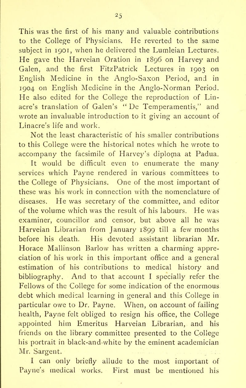 This was the first of his many and valuable contributions to the College of Physicians. He reverted to the same subject in 1901, when he delivered the Lumleian Lectures. He gave the Harveian Oration in 1896 on Harvey and Galen, and the first FitzPatrick Lectures in 1903 on English Medicine in the Anglo-Saxon Period, and in 1904 on English Medicine in the Anglo-Norman Period. He also edited for the College the reproduction of Lin- acre’s translation of Galen’s “ De Temperamentis,” and wrote an invaluable introduction to it giving an account of Linacre’s life and work. Not the least characteristic of his smaller contributions to this College were the historical notes which he wrote to accompany the facsimile of Harvey’s diploma at Padua. It would be difficult even to enumerate the many services which Payne rendered in various committees to the College of Physicians. One of the most important of these was his work in connection with the nomenclature of diseases. He was secretary of the committee, and editor of the volume which was the result of his labours. He was examiner, councillor and censor, but above all he was Harveian Librarian from January 1899 till a few months before his death. His devoted assistant librarian Mr. Horace Mallinson Barlow has written a charming appre- ciation of his work in this important office and a general estimation of his contributions to medical history and bibliography. And to that account I specially refer the Fellows of the College for some indication of the enormous debt which medical learning in general and this College in particular owe to Dr. Payne. When, on account of failing health, Payne felt obliged to resign his office, the College appointed him Emeritus Harveian Librarian, and his friends on the library committee presented to the College his portrait in black-and-white by the eminent academician Mr. Sargent. I can only briefly allude to the most important of Payne’s medical works. First must be mentioned his