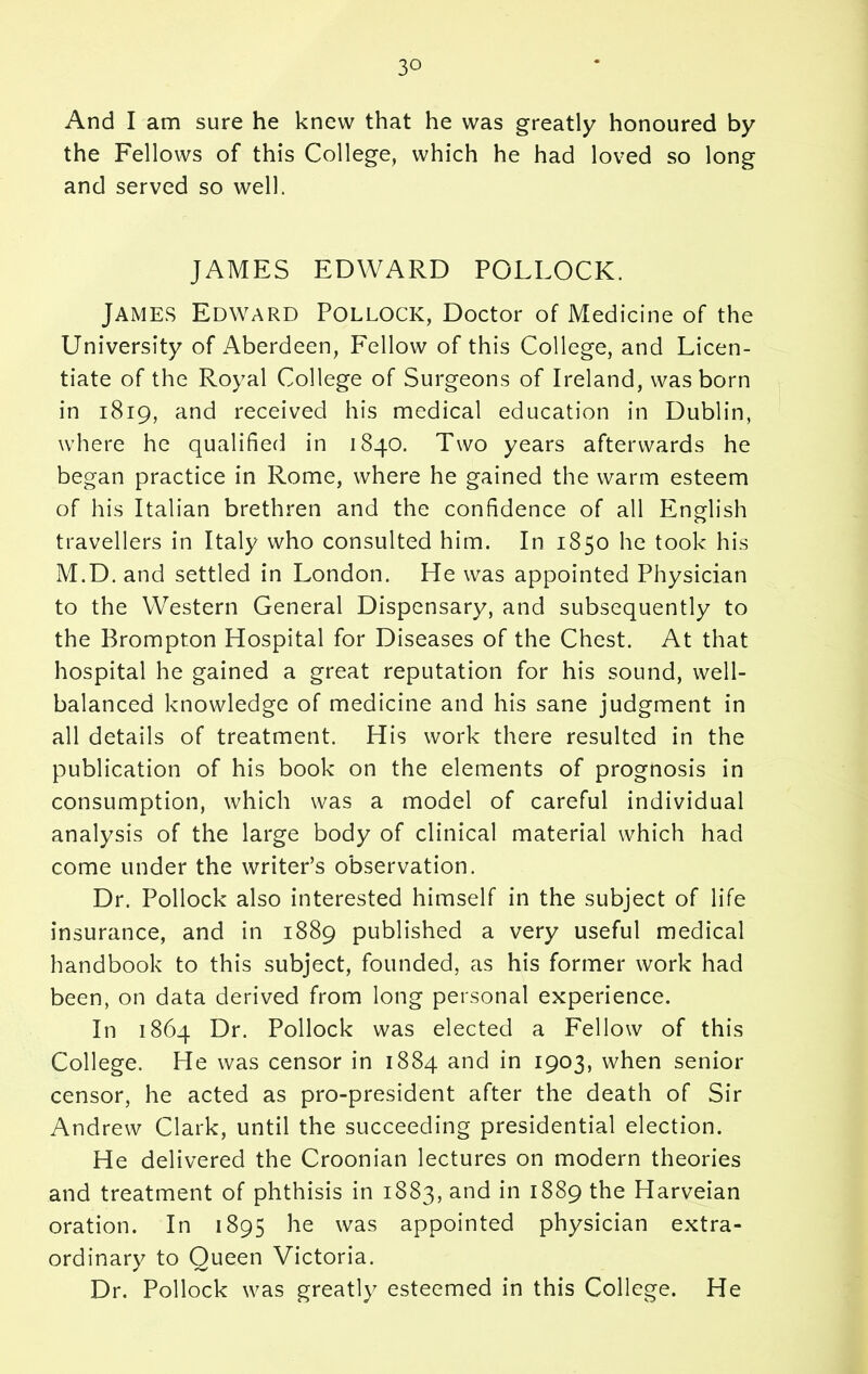 And I am sure he knew that he was greatly honoured by the Fellows of this College, which he had loved so long and served so well. JAMES EDWARD POLLOCK. James Edward Pollock, Doctor of Medicine of the University of Aberdeen, F'ellow of this College, and Licen- tiate of the Royal College of Surgeons of Ireland, was born in 1819, and received his medical education in Dublin, where he qualified in 1840. Two years afterwards he began practice in Rome, where he gained the warm esteem of his Italian brethren and the confidence of all English travellers in Italy who consulted him. In 1850 he took his M.D. and settled in London. He was appointed Physician to the Western General Dispensary, and subsequently to the Brompton Hospital for Diseases of the Chest. At that hospital he gained a great reputation for his sound, well- balanced knowledge of medicine and his sane judgment in all details of treatment. His work there resulted in the publication of his book on the elements of prognosis in consumption, which was a model of careful individual analysis of the large body of clinical material which had come under the writer’s observation. Dr. Pollock also interested himself in the subject of life insurance, and in 1889 published a very useful medical handbook to this subject, founded, as his former work had been, on data derived from long personal experience. In 1864 Dr. Pollock was elected a Fellow of this College. He was censor in 1884 and in 1903, when senior censor, he acted as pro-president after the death of Sir Andrew Clark, until the succeeding presidential election. He delivered the Croonian lectures on modern theories and treatment of phthisis in 1883, anc* in 1889 the Harveian oration. In 1895 he was appointed physician extra- ordinary to Oueen Victoria. Dr. Pollock was greatly esteemed in this College. He