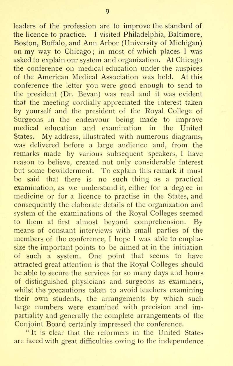 leaders of the profession are to improve the standard of the licence to practice. I visited Philadelphia, Baltimore, Boston, Buffalo, and Ann Arbor (University of Michigan) on my way to Chicago ; in most of which places I was asked to explain our system and organization. At Chicago the conference on medical education under the auspices of the American Medical Association was held. At this conference the letter you were good enough to send to the president (Dr. Bevan) was read and it was evident that the meeting cordially appreciated the interest taken by yourself and the president of the Royal College of Surgeons in the endeavour being made to improve medical education and examination in the United States. My address, illustrated with numerous diagrams, was delivered before a large audience and, from the remarks made by various subsequent speakers, I have reason to believe, created not only considerable interest but some bewilderment. To explain this remark it must be said that there is no such thing as a practical examination, as we understand it, either for a degree in medicine or for a licence to practise in the States, and consequently the elaborate details of the organization and system of the examinations of the Royal Colleges seemed to them at first almost beyond comprehension. By means of constant interviews with small parties of the members of the conference, I hope I was able to empha- size the important points to be aimed at in the initiation of such a system. One point that seems to have attracted great attention is that the Royal Colleges should be able to secure the services for so many days and hours of distinguished physicians and surgeons as examiners, whilst the precautions taken to avoid teachers examining their own students, the arrangements by which such large numbers were examined with precision and im- partiality and generally the complete arrangements of the Conjoint Board certainly impressed the conference. “ It is clear that the reformers in the United States are faced with great difficulties owing to the independence