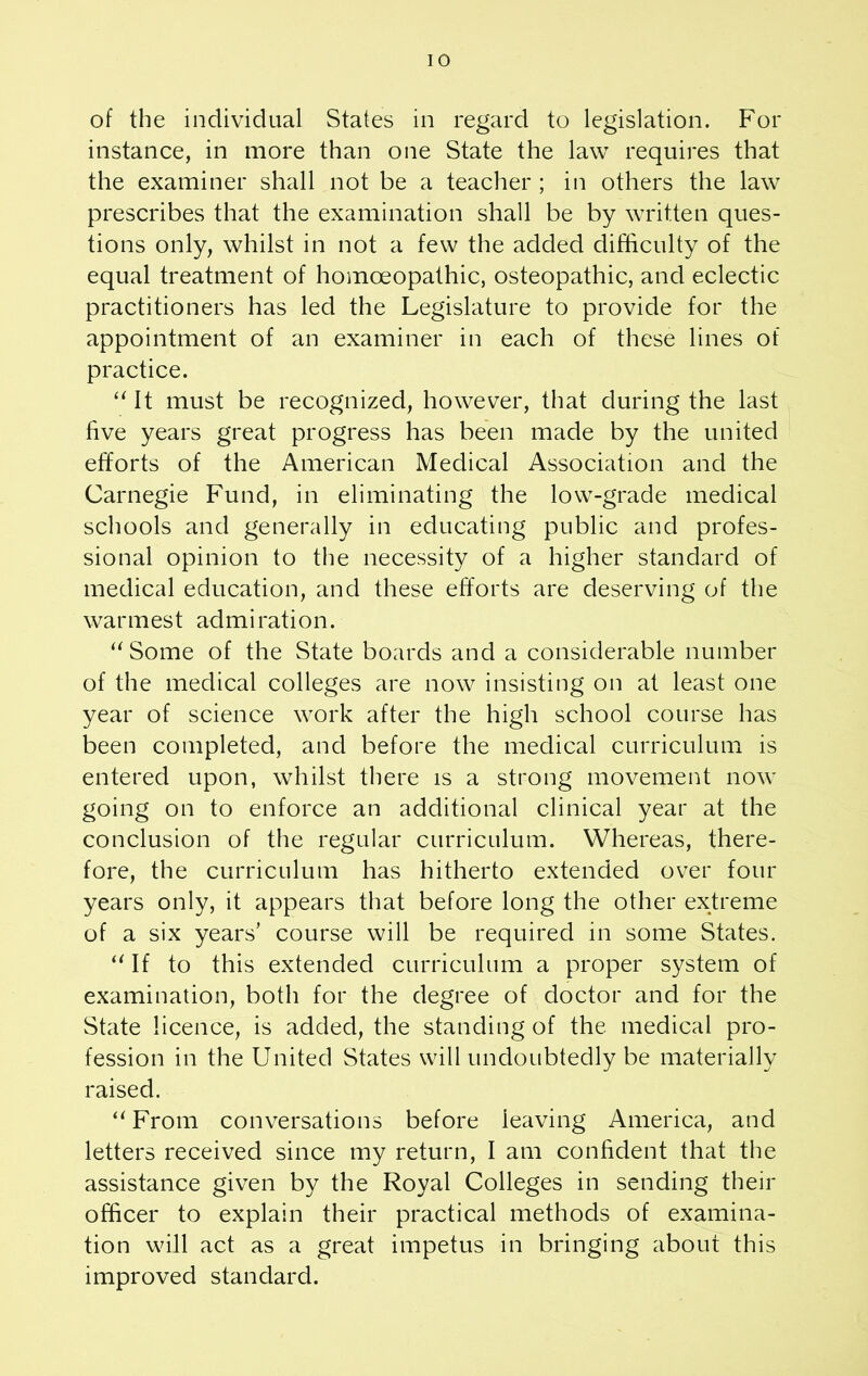 of the individual States in regard to legislation. For instance, in more than one State the law requires that the examiner shall not be a teacher ; in others the law prescribes that the examination shall be by written ques- tions only, whilst in not a few the added difficulty of the equal treatment of homoeopathic, osteopathic, and eclectic practitioners has led the Legislature to provide for the appointment of an examiner in each of these lines of practice. “ It must be recognized, however, that during the last five years great progress has been made by the united efforts of the American Medical Association and the Carnegie Fund, in eliminating the low-grade medical schools and generally in educating public and profes- sional opinion to the necessity of a higher standard of medical education, and these efforts are deserving of the warmest admiration. “Some of the State boards and a considerable number of the medical colleges are now insisting on at least one year of science work after the high school course has been completed, and before the medical curriculum is entered upon, whilst there is a strong movement now going on to enforce an additional clinical year at the conclusion of the regular curriculum. Whereas, there- fore, the curriculum has hitherto extended over four years only, it appears that before long the other extreme of a six years’ course will be required in some States. “ If to this extended curriculum a proper system of examination, both for the degree of doctor and for the State licence, is added, the standing of the medical pro- fession in the United States will undoubtedly be materially raised. “ From conversations before leaving America, and letters received since my return, I am confident that the assistance given by the Royal Colleges in sending their officer to explain their practical methods of examina- tion will act as a great impetus in bringing about this improved standard.