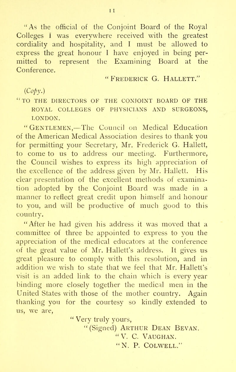 “As the official of the Conjoint Board of the Royal Colleges I was everywhere received with the greatest cordiality and hospitality, and I must be allowed to express the great honour I have enjoyed in being per- mitted to represent the Examining Board at the Conference. “ Frederick G. Hallett.” (Copy.) “ TO THE DIRECTORS OF THE CONJOINT BOARD OF THE ROYAL COLLEGES OF PHYSICIANS AND SURGEONS, LONDON. “ Gentlemen,—The Council on Medical Education of the American Medical Association desires to thank you for permitting your Secretary, Mr. Frederick G. Hallett, to come to us to address our meeting. Furthermore, the Council wishes to express its high appreciation of the excellence of the address given by Mr. Hallett. His clear presentation of the excellent methods of examina- tion adopted by the Conjoint Board was made in a manner to reflect great credit upon himself and honour to you, and will be productive of much good to this country. “After he had given his address it was moved that a committee of three be appointed to express to you the appreciation of the medical educators at the conference of the great value of Mr. Hallett’s address. It gives us great pleasure to comply with this resolution, and in addition we wish to state that we feel that Mr. Hallett’s visit is an added link to the chain which is every year binding more closely together the medical men in the United States with those of the mother country. Again thanking you for the courtesy so kindly extended to us, we are, “ Very truly yours, “(Signed) ARTHUR DEAN BEVAN. “ V. C. Vaughan. “N. P. Colwell.”