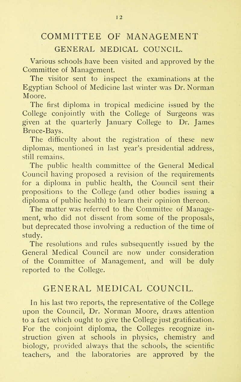 I 2 COMMITTEE OF MANAGEMENT GENERAL MEDICAL COUNCIL. Various schools have been visited and approved by the Committee of Management. The visitor sent to inspect the examinations at the Egyptian School of Medicine last winter was Dr. Norman Moore. The first diploma in tropical medicine issued by the College conjointly with the College of Surgeons was given at the quarterly January College to Dr. James Bruce-Bays. The difficulty about the registration of these new diplomas, mentioned in last year’s presidential address, still remains. The public health committee of the General Medical Council having proposed a revision of the requirements for a diploma in public health, the Council sent their propositions to the College (and other bodies issuing a diploma of public health) to learn their opinion thereon. The matter was referred to the Committee of Manage- ment, who did not dissent from some of the proposals, but deprecated those involving a reduction of the time of study. The resolutions and rules subsequently issued by the General Medical Council are now under consideration of the Committee of Management, and will be duly reported to the College. GENERAL MEDICAL COUNCIL. In his last two reports, the representative of the College upon the Council, Dr. Norman Moore, draws attention to a fact which ought to give the College just gratification. For the conjoint diploma, the Colleges recognize in- struction given at schools in physics, chemistry and biology, provided always that the schools, the scientific teachers, and the laboratories are approved by the