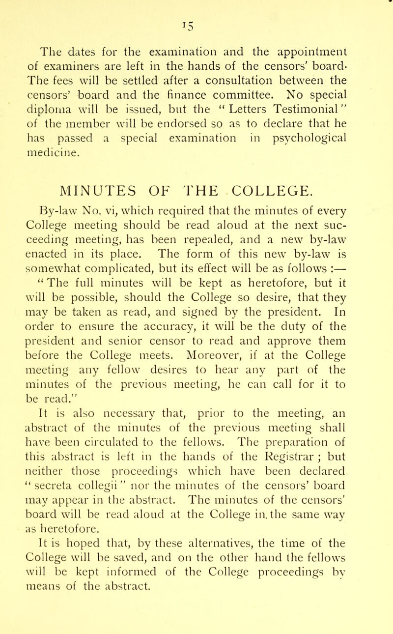 The dates for the examination and the appointment of examiners are left in the hands of the censors’ board- The fees will be settled after a consultation between the censors’ board and the finance committee. No special diploma will be issued, but the “ Letters Testimonial” of the member will be endorsed so as to declare that he has passed a special examination in psychological medicine. MINUTES OF THE COLLEGE. By-law No. vi, which required that the minutes of every College meeting should be read aloud at the next suc- ceeding meeting, has been repealed, and a new by-law enacted in its place. The form of this new by-law is somewhat complicated, but its effect will be as follows :— “ The full minutes will be kept as heretofore, but it will be possible, should the College so desire, that they may be taken as read, and signed by the president. In order to ensure the accuracy, it will be the duty of the president and senior censor to read and approve them before the College meets. Moreover, if at the College meeting any fellow desires to hear any part of the minutes of the previous meeting, he can call for it to be read.” It is also necessary that, prior to the meeting, an abstract of the minutes of the previous meeting shall have been circulated to the fellows. The preparation of this abstract is left in the hands of the Registrar ; but neither those proceedings which have been declared “ secreta collegii” nor the minutes of the censors’ board may appear in the abstract. The minutes of the censors’ board will be read aloud at the College in. the same way as heretofore. It is hoped that, by these alternatives, the time of the College will be saved, and on the other hand the fellows will be kept informed of the College proceedings by means of the abstract.