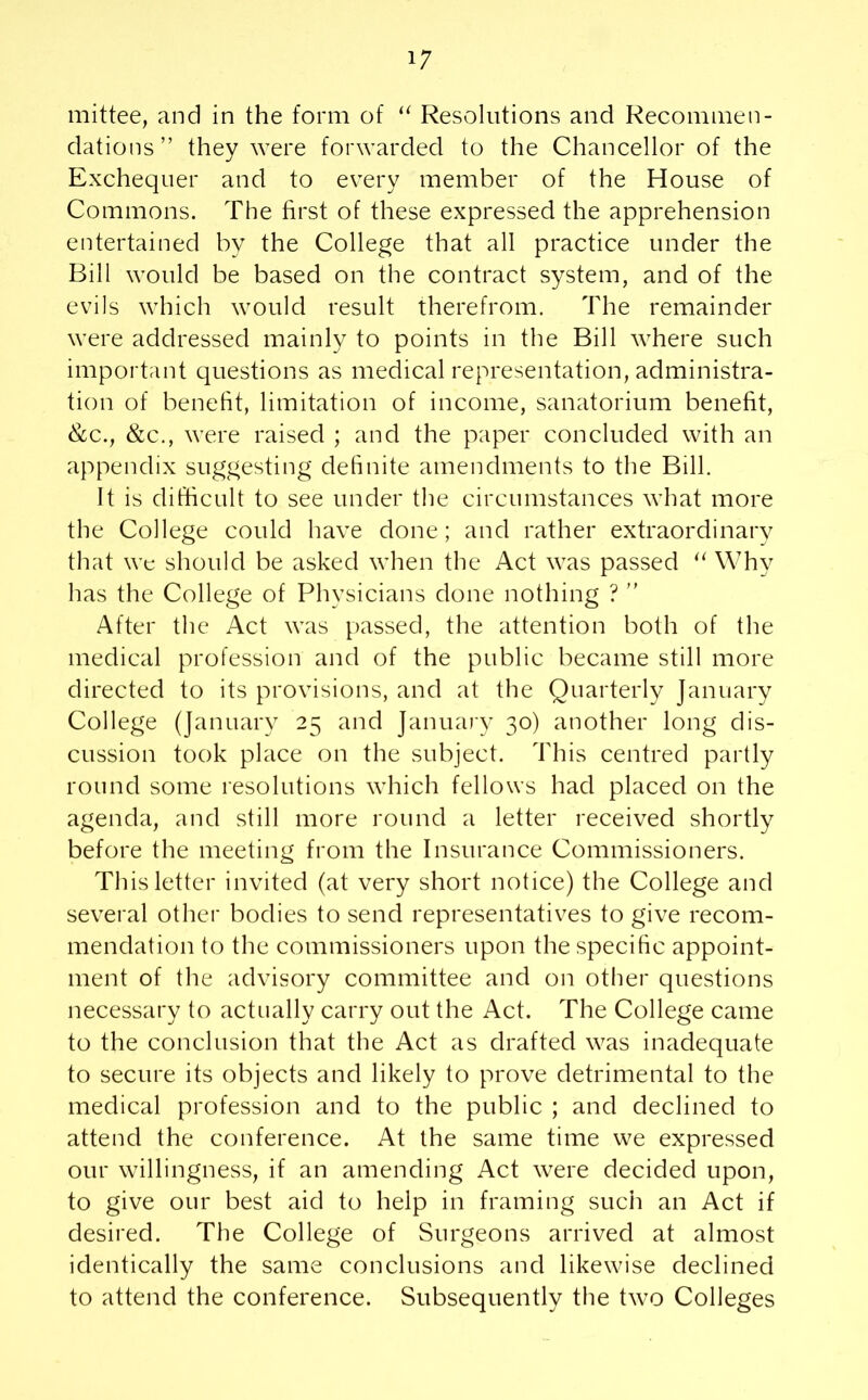 mittee, and in the form of “ Resolutions and Recommen- dations ” they were forwarded to the Chancellor of the Exchequer and to every member of the House of Commons. The first of these expressed the apprehension entertained by the College that all practice under the Bill would be based on the contract system, and of the evils which would result therefrom. The remainder were addressed mainly to points in the Bill where such important questions as medical representation, administra- tion of benefit, limitation of income, sanatorium benefit, &c., &c., were raised ; and the paper concluded with an appendix suggesting definite amendments to the Bill. It is difficult to see under the circumstances what more the College could have done; and rather extraordinary that we should be asked when the Act was passed “ Why has the College of Physicians done nothing ? ” After the Act was passed, the attention both of the medical profession and of the public became still more directed to its provisions, and at the Quarterly January College (January 25 and January 30) another long dis- cussion took place on the subject. This centred partly round some resolutions which fellows had placed on the agenda, and still more round a letter received shortly before the meeting from the Insurance Commissioners. This letter invited (at very short notice) the College and several other bodies to send representatives to give recom- mendation to the commissioners upon the specific appoint- ment of the advisory committee and on other questions necessary to actually carry out the Act. The College came to the conclusion that the Act as drafted was inadequate to secure its objects and likely to prove detrimental to the medical profession and to the public ; and declined to attend the conference. At the same time we expressed our willingness, if an amending Act were decided upon, to give our best aid to help in framing such an Act if desired. The College of Surgeons arrived at almost identically the same conclusions and likewise declined to attend the conference. Subsequently the two Colleges