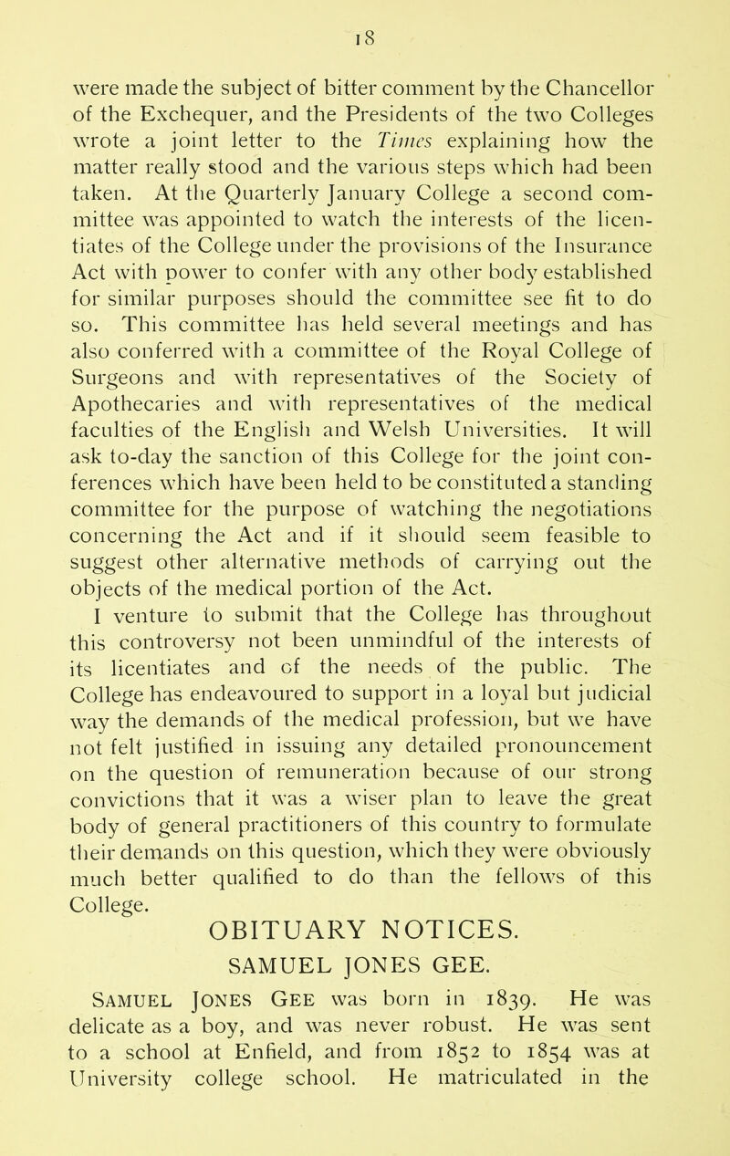 were made the subject of bitter comment by the Chancellor of the Exchequer, and the Presidents of the two Colleges wrote a joint letter to the Times explaining how the matter really stood and the various steps which had been taken. At the Quarterly January College a second com- mittee was appointed to watch the interests of the licen- tiates of the College under the provisions of the Insurance Act with power to confer with any other body established for similar purposes should the committee see fit to do so. This committee has held several meetings and has also conferred with a committee of the Royal College of Surgeons and with representatives of the Society of Apothecaries and with representatives of the medical faculties of the English and Welsh Universities. It will ask to-day the sanction of this College for the joint con- ferences which have been held to be constituted a standing committee for the purpose of watching the negotiations concerning the Act and if it should seem feasible to suggest other alternative methods of carrying out the objects of the medical portion of the Act. I venture to submit that the College has throughout this controversy not been unmindful of the interests of its licentiates and of the needs of the public. The College has endeavoured to support in a loyal but judicial way the demands of the medical profession, but we have not felt justified in issuing any detailed pronouncement on the question of remuneration because of our strong convictions that it was a wiser plan to leave the great body of general practitioners of this country to formulate their demands on this question, which they were obviously much better qualified to do than the fellows of this College. OBITUARY NOTICES. SAMUEL JONES GEE. Samuel Jones Gee was born in 1839. He was delicate as a boy, and was never robust. He was sent to a school at Enfield, and from 1852 to 1854 was at University college school. He matriculated in the