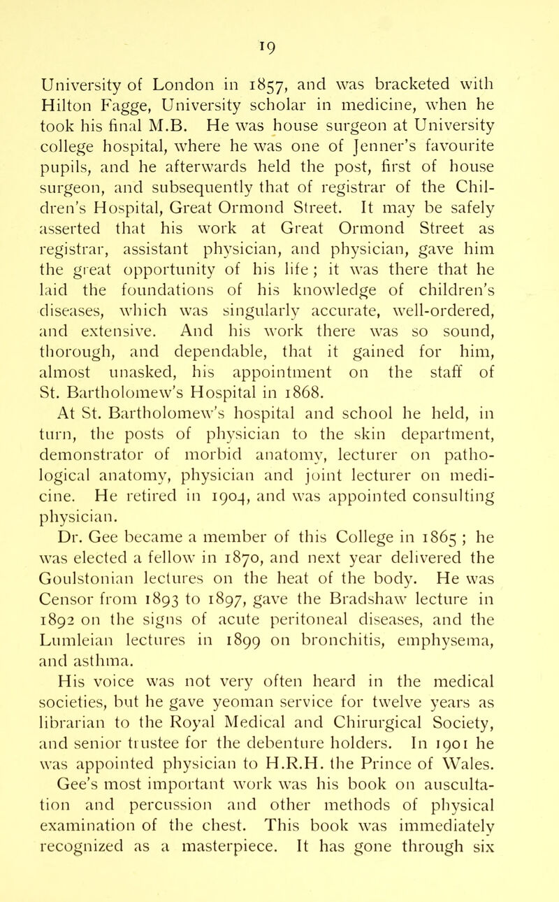University of London in 1857, and was bracketed with Hilton Fagge, University scholar in medicine, when he took his final M.B. He was house surgeon at University college hospital, where he was one of Jenner’s favourite pupils, and he afterwards held the post, first of house surgeon, and subsequently that of registrar of the Chil- dren’s Hospital, Great Ormond Street. It may be safely asserted that his work at Great Ormond Street as registrar, assistant physician, and physician, gave him the great opportunity of his life ; it was there that he laid the foundations of his knowledge of children’s diseases, which was singularly accurate, well-ordered, and extensive. And his work there was so sound, thorough, and dependable, that it gained for him, almost unasked, his appointment on the staff of St. Bartholomew’s Hospital in 1868. At St. Bartholomew’s hospital and school he held, in turn, the posts of physician to the skin department, demonstrator of morbid anatomy, lecturer on patho- logical anatomy, physician and joint lecturer on medi- cine. He retired in 1904, and was appointed consulting physician. Dr. Gee became a member of this College in 1865 ; he was elected a fellow in 1870, and next year delivered the Goulstonian lectures on the heat of the body. He was Censor from 1893 to 1897, gave the Bradshaw lecture in 1892 on the signs of acute peritoneal diseases, and the Lumleian lectures in 1899 on bronchitis, emphysema, and asthma. His voice was not very often heard in the medical societies, but he gave yeoman service for twelve years as librarian to the Royal Medical and Chirurgical Society, and senior trustee for the debenture holders. In 1901 he was appointed physician to H.R.H. the Prince of Wales. Gee’s most important work was his book on ausculta- tion and percussion and other methods of physical examination of the chest. This book was immediately recognized as a masterpiece. It has gone through six
