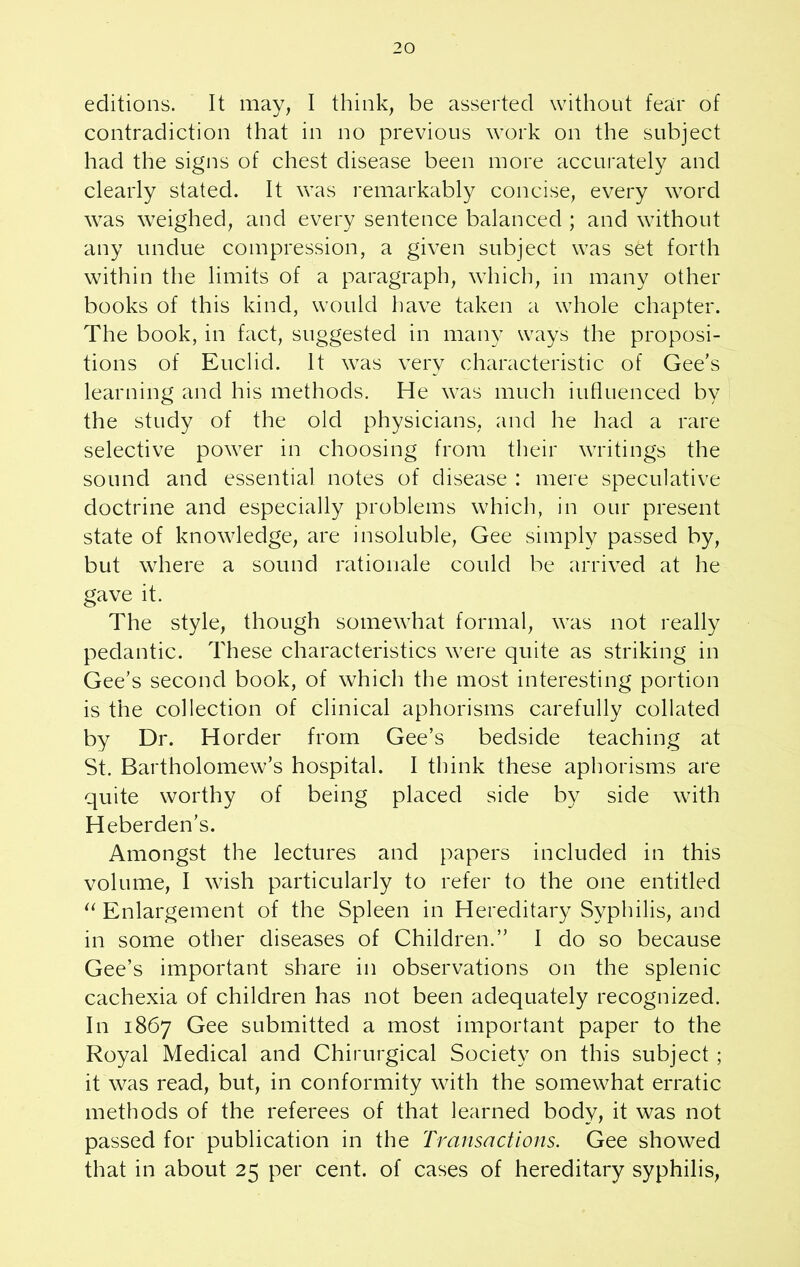 editions. It may, I think, be asserted without fear of contradiction that in no previous work on the subject had the signs of chest disease been more accurately and clearly stated. It was remarkably concise, every word was weighed, and every sentence balanced ; and without any undue compression, a given subject was set forth within the limits of a paragraph, which, in many other books of this kind, would have taken a whole chapter. The book, in fact, suggested in many ways the proposi- tions of Euclid. It was very characteristic of Gee's learning and his methods. He was much influenced by the study of the old physicians, and he had a rare selective power in choosing from their writings the sound and essential notes of disease : mere speculative doctrine and especially problems which, in our present state of knowledge, are insoluble, Gee simply passed by, but where a sound rationale could be arrived at he gave it. The style, though somewhat formal, was not really pedantic. These characteristics were quite as striking in Gee's second book, of which the most interesting portion is the collection of clinical aphorisms carefully collated by Dr. Horder from Gee’s bedside teaching at St. Bartholomew’s hospital. I think these aphorisms are quite worthy of being placed side by side with Heberden’s. Amongst the lectures and papers included in this volume, I wish particularly to refer to the one entitled u Enlargement of the Spleen in Hereditary Syphilis, and in some other diseases of Children.” I do so because Gee’s important share in observations on the splenic cachexia of children has not been adequately recognized. In 1867 Gee submitted a most important paper to the Royal Medical and Chirurgical Society on this subject ; it was read, but, in conformity with the somewhat erratic methods of the referees of that learned body, it was not passed for publication in the Transactions. Gee showed that in about 25 per cent, of cases of hereditary syphilis,