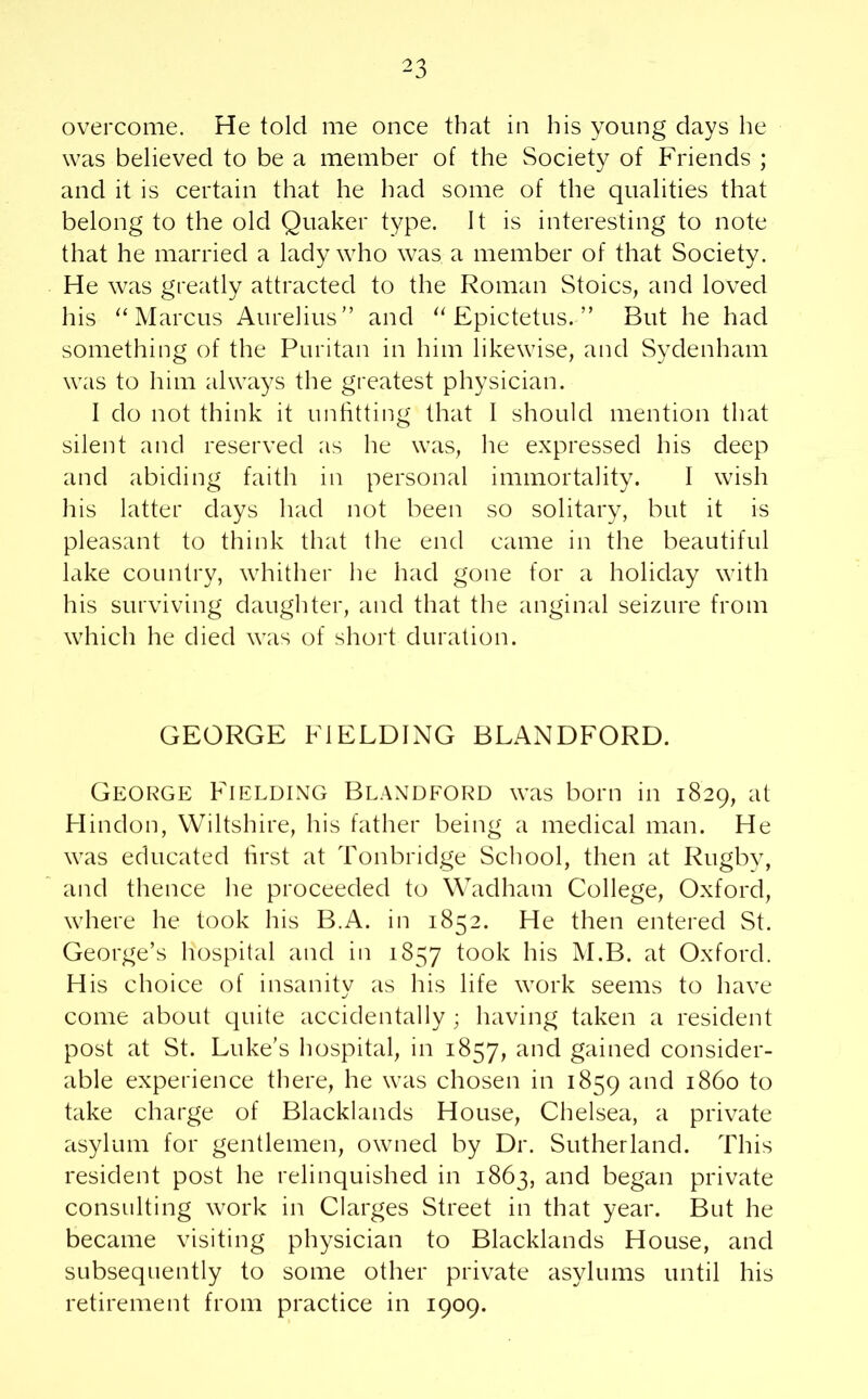 ^3 overcome. He told me once that in his young days he was believed to be a member of the Society of Friends ; and it is certain that he had some of the qualities that belong to the old Quaker type. It is interesting to note that he married a lady who was a member of that Society. He was greatly attracted to the Roman Stoics, and loved his “Marcus Aurelius” and “Epictetus.” But he had something of the Puritan in him likewise, and Sydenham was to him always the greatest physician. I do not think it unfitting that I should mention that silent and reserved as he was, he expressed his deep and abiding faith in personal immortality. I wish his latter days had not been so solitary, but it is pleasant to think that the end came in the beautiful lake country, whither he had gone for a holiday with his surviving daughter, and that the anginal seizure from which he died was of short duration. GEORGE FIELDING BLANDFORD. George Fielding Blandford was born in 1829, at Hindoo, Wiltshire, his father being a medical man. He was educated first at Tonbridge School, then at Rugby, and thence he proceeded to Wadham College, Oxford, where he took his B.A. in 1852. He then entered St. George’s hospital and in 1857 took his M.B. at Oxford. His choice of insanity as his life work seems to have come about quite accidentally ; having taken a resident post at St. Luke’s hospital, in 1857, and gained consider- able experience there, he was chosen in 1859 and i860 to take charge of Blacklands House, Chelsea, a private asylum for gentlemen, owned by Dr. Sutherland. This resident post he relinquished in 1863, and began private consulting work in Clarges Street in that year. But he became visiting physician to Blacklands House, and subsequently to some other private asylums until his retirement from practice in 1909.