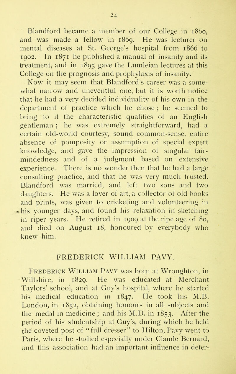 -4 Blandford became a member of our College in i860, and was made a fellow in 1869. He was lecturer on mental diseases at St. George’s hospital from 1866 to 1902. In 1871 he published a manual of insanity and its treatment, and in 1895 gave the Lumleian lectures at this College on the prognosis and prophylaxis of insanity. Now it may seem that Blandford’s career was a some- what narrow and uneventful one, but it is worth notice that he had a very decided individuality of his own in the department of practice which he chose ; he seemed to bring to it the characteristic qualities of an English gentleman ; he was extremely straightforward, had a certain old-world courtesy, sound common-sense, entire absence of pomposity or assumption of special expert knowledge, and gave the impression of singular fair- mindedness and of a judgment based on extensive experience. There is no wonder then that he had a large consulting practice, and that he was very much trusted. Blandford was married, and left two sons and two daughters. He was a lover of art, a collector of old books and prints, was given to cricketing and volunteering in * his younger days, and found his relaxation in sketching in riper years. He retired in 1909 at the ripe age of 80, and died on August 18, honoured by everybody who knew him. FREDERICK WILLIAM PAVY. Frederick William Pavy was born at Wroughton, in Wiltshire, in 1829. He was educated at Merchant Taylors’ school, and at Guy’s hospital, where he started his medical education in 1847. He took his M.B. London, in 1852, obtaining honours in all subjects and the medal in medicine ; and his M.D. in 1853. After the period of his studentship at Guy’s, during which he held the coveted post of “full dresser” to Hilton, Pavy went to Paris, where he studied especially under Claude Bernard, and this association had an important influence in deter-