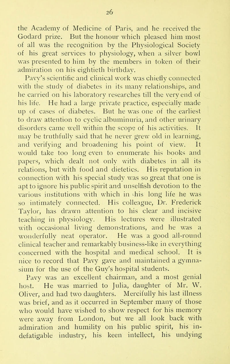 the Academy of Medicine of Paris, and he received the Godard prize. But the honour which pleased him most of all was the recognition by the Physiological Society of his great services to physiology, when a silver bowl was presented to him by the members in token of their admiration on his eightieth birthday. Pavv’s scientific and clinical work was chiefly connected with the study of diabetes in its many relationships, and he carried on his laboratory researches till the very end of his life. He had a large private practice, especially made up of cases of diabetes. But he was one of the earliest to draw attention to cyclic albuminuria, and other urinary disorders came well within the scope of his activities. It may be truthfully said that he never grew old in learning, and verifying and broadening his point of view. It would take too long even to enumerate his books and papers, which dealt not only with diabetes in all its relations, but with food and dietetics. His reputation in connection with his special study was so great that one is apt to ignore his public spirit and unselfish devotion to the various institutions with which in 'his long life he was so intimately connected. His colleague, Ur. Frederick Taylor, has drawn attention to his clear and incisive teaching in physiology. His lectures were illustrated with occasional living demonstrations, and he was a wonderfully neat operator. He was a good all-round clinical teacher and remarkably business-like in everything concerned with the hospital and medical school. It is nice to record that Pavy gave and maintained a gymna- sium for the use of the Guy’s hospital students. Pavy was an excellent chairman, and a most genial host. He was married to Julia, daughter of Mr. W. Oliver, and had two daughters. Mercifully his last illness was brief, and as it occurred in September many of those who would have wished to show respect for his memory were away from London, but we all look back with admiration and humility on his public spirit, his in- defatigable industry, his keen intellect, his undying