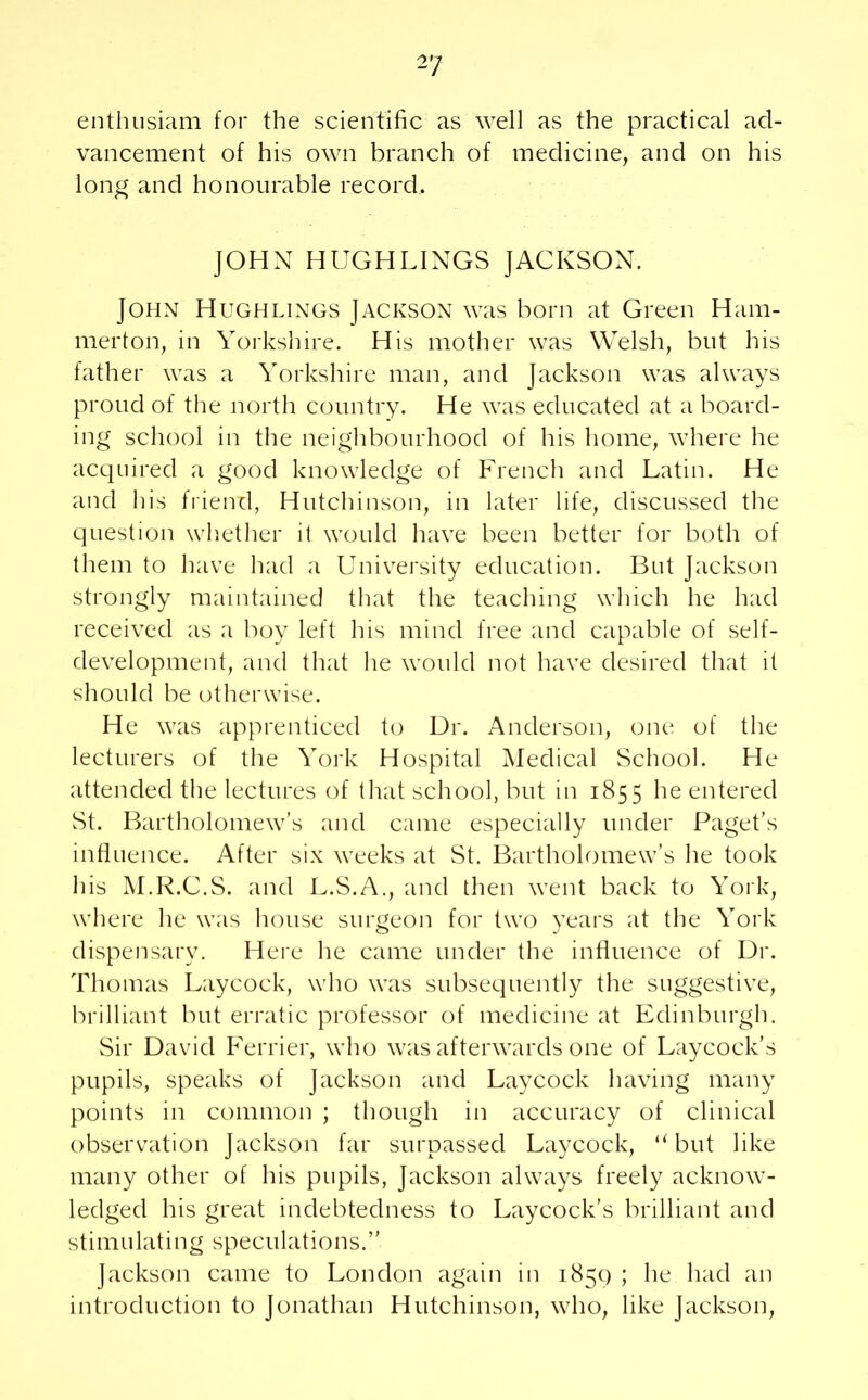 enthusiam for the scientific as well as the practical ad- vancement of his own branch of medicine, and on his long and honourable record, JOHN HUGHLINGS JACKSON. John Hughlings Jackson was born at Green Ham- merton, in Yorkshire. His mother was Welsh, but his father was a Yorkshire man, and Jackson was always proud of the north country. He was educated at a board- ing school in the neighbourhood of his home, where he acquired a good knowledge of French and Latin. He and his friend, Hutchinson, in later life, discussed the question whether it would have been better for both of them to have had a University education. But Jackson strongly maintained that the teaching which he had received as a boy left his mind free and capable of self- development, and that he would not have desired that it should be otherwise. He was apprenticed to Dr. Anderson, one of the lecturers of the York Hospital Medical School. He attended the lectures of that school, but in 1855 he entered St. Bartholomew’s and came especially under Paget’s influence. After six weeks at St. Bartholomew’s he took his M.R.C.S. and L.S.A., and then went back to York, where he was house surgeon for two years at the York dispensary. Here he came under the influence of Dr. Thomas Laycock, who was subsequently the suggestive, brilliant but erratic professor of medicine at Edinburgh. Sir David Ferrier, who was afterwards one of Laycock’s pupils, speaks of Jackson and Laycock having many points in common ; though in accuracy of clinical observation Jackson far surpassed Laycock, u but like many other of his pupils, Jackson always freely acknow- ledged his great indebtedness to Laycock’s brilliant and stimulating speculations.” Jackson came to London again in 185c) ; he had an introduction to Jonathan Hutchinson, who, like Jackson,