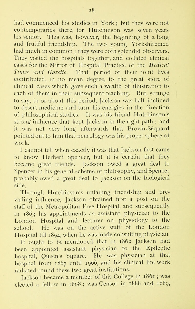 had commenced his studies in York ; but they were not contemporaries there, for Hutchinson was seven years his senior. This was, however, the beginning of a long and fruitful friendship. The two young Yorkshiremen had much in common ; they were both splendid observers. They visited the hospitals together, and collated clinical cases for the Mirror of Hospital Practice of the Medical Times and Gazette. That period of their joint lives contributed, in no mean degree, to the great store of clinical cases which gave such a wealth of illustration to each of them in their subsequent teaching. But, strange to say, in or about this period, Jackson was half inclined to desert medicine and turn his energies in the direction of philosophical studies. It was his friend Hutchinson’s strong influence that kept Jackson in the right path ; and it was not very long afterwards that Brown-Sequard pointed out to him that neurology was his proper sphere of work. I cannot tell when exactly it was that Jackson first came to know Herbert Spencer, but it is certain that they became great friends. Jackson owed a great deal to Spencer in his general scheme of philosophy, and Spencer probably owed a great deal to Jackson on the biological side. Through Hutchinson’s unfailing friendship and pre- vailing influence, Jackson obtained first a post on the staff of the Metropolitan Free Hospital, and subsequently in 1863 his appointments as assistant physician to the London Hospital and lecturer on physiology to the school. He was on the active staff of the London Hospital till 1894, when he was made consulting physician. It ought to be mentioned that in 1862 Jackson had been appointed assistant physician to the Epileptic hospital, Queen’s Square, fie was physician at that hospital from 1867 until 1906, and his clinical life work radiated round these two great institutions. Jackson became a member of this College in 1861 ; was elected a fellow in 1868 ; was Censor in 1888 and 1889,