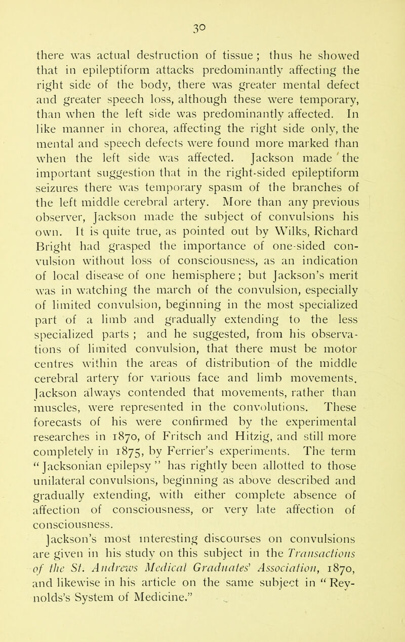 3° there was actual destruction of tissue ; thus he showed that in epileptiform attacks predominantly affecting the right side of the body, there was greater mental defect and greater speech loss, although these were temporary, than when the left side was predominantly affected. In like manner in chorea, affecting the right side only, the mental and speech defects were found more marked than when the left side was affected. Jackson made the important suggestion that in the right-sided epileptiform seizures there was temporary spasm of the branches of the left middle cerebral artery. More than any previous observer, Jackson made the subject of convulsions his own. It is quite true, as pointed out by Wilks, Richard Bright had grasped the importance of one-sided con- vulsion without loss of consciousness, as an indication of local disease of one hemisphere; but Jackson’s merit was in watching the march of the convulsion, especially of limited convulsion, beginning in the most specialized part of a limb and gradually extending to the less specialized parts ; and he suggested, from his observa- tions of limited convulsion, that there must be motor centres within the areas of distribution of the middle cerebral artery for various face and limb movements, fackson always contended that movements, rather than muscles, were represented in the convolutions. These forecasts of his were confirmed by the experimental researches in 1870, of Fritsch and Hitzig, and still more completely in 1875, by Perrier’s experiments. The term “ Jacksonian epilepsy” has rightly been allotted to those unilateral convulsions, beginning as above described and gradually extending, with either complete absence of affection of consciousness, or very late affection of consciousness. Jackson’s most interesting discourses on convulsions are given in his study on this subject in the Transactions of the St. Andrews Medical Graduates’ Association, 1870, and likewise in his article on the same subject in “ Rev- nolds’s System of Medicine.”