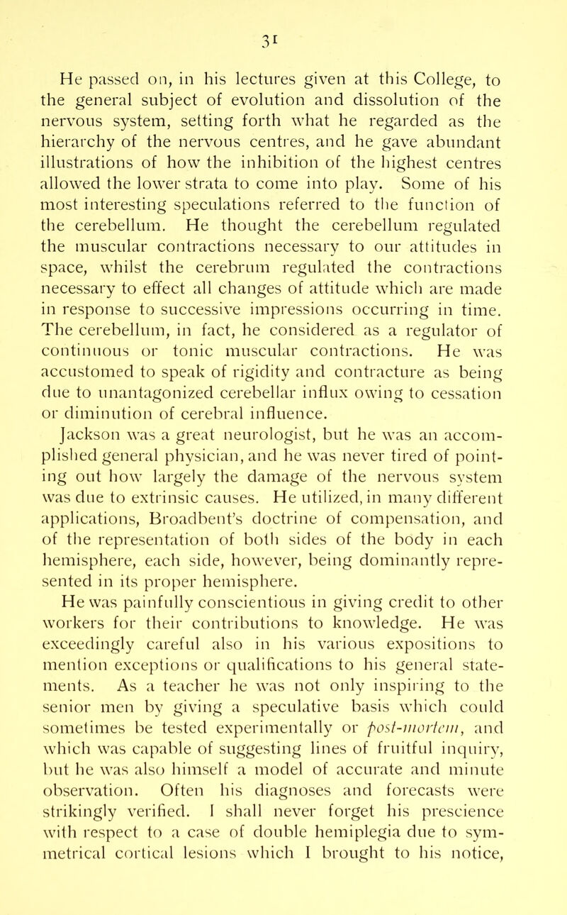 3r He passed on, in his lectures given at this College, to the general subject of evolution and dissolution of the nervous system, setting forth what he regarded as the hierarchy of the nervous centres, and he gave abundant illustrations of how the inhibition of the highest centres allowed the lower strata to come into play. Some of his most interesting speculations referred to the function of the cerebellum. He thought the cerebellum regulated the muscular contractions necessary to our attitudes in space, whilst the cerebrum regulated the contractions necessary to effect all changes of attitude which are made in response to successive impressions occurring in time. The cerebellum, in fact, he considered as a regulator of continuous or tonic muscular contractions. He was accustomed to speak of rigidity and contracture as being due to unantagonized cerebellar influx owing to cessation or diminution of cerebral influence. Jackson was a great neurologist, but he was an accom- plished general physician, and he was never tired of point- ing out how largely the damage of the nervous system was due to extrinsic causes. He utilized, in many different applications, Broadbent’s doctrine of compensation, and of the representation of both sides of the body in each hemisphere, each side, however, being dominantly repre- sented in its proper hemisphere. He was painfully conscientious in giving credit to other workers for their contributions to knowledge. He was exceedingly careful also in his various expositions to mention exceptions or qualifications to his general state- ments. As a teacher he was not only inspiring to the senior men by giving a speculative basis which could sometimes be tested experimentally or post-mortem, and which was capable of suggesting lines of fruitful inquiry, but he was also himself a model of accurate and minute observation. Often his diagnoses and forecasts were strikingly verified. I shall never forget his prescience with respect to a case of double hemiplegia due to sym-