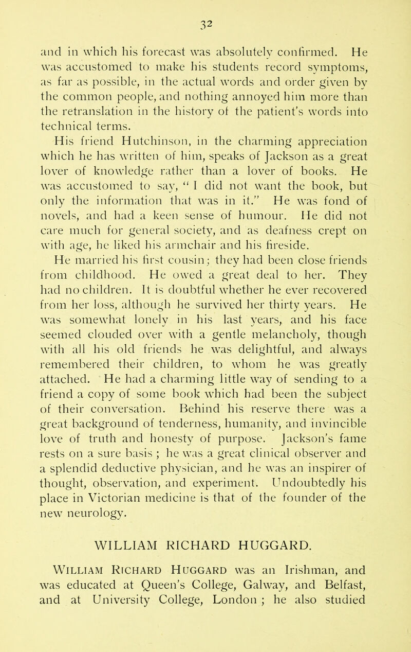 and in which his forecast was absolutely confirmed. He was accustomed to make his students record symptoms, as far as possible, in the actual words and order given by the common people, and nothing annoyed him more than the retranslation in the history of the patient’s words into technical terms. His friend Hutchinson, in the charming appreciation which he has written of him, speaks of Jackson as a great lover of knowledge rather than a lover of books. He was accustomed to say, “ I did not want the book, but only the information that was in it.” He was fond of novels, and had a keen sense of humour. He did not care much for general society, and as deafness crept on with age, he liked his armchair and his fireside. He married his first cousin; they had been close friends from childhood. He owed a great deal to her. They had no children. It is doubtful whether he ever recovered from her loss, although he survived her thirty years. He was somewhat lonely in his last years, and his face seemed clouded over with a gentle melancholy, though with all his old friends he was delightful, and always remembered their children, to whom he was greatly attached. He had a charming little way of sending to a friend a copy of some book which had been the subject of their conversation. Behind his reserve there was a great background of tenderness, humanity, and invincible love of truth and honesty of purpose. Jackson’s fame rests on a sure basis ; he was a great clinical observer and a splendid deductive physician, and he was an inspirer of thought, observation, and experiment. Undoubtedly his place in Victorian medicine is that of the founder of the new neurology. WILLIAM RICHARD HUGGARD. William Richard Huggard was an Irishman, and was educated at Queen’s College, Galway, and Belfast, and at University College, London ; he also studied