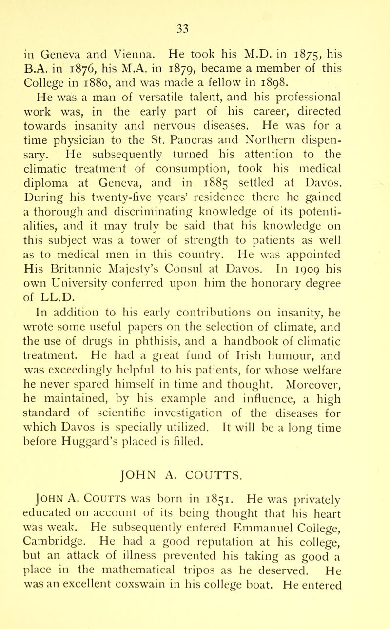 in Geneva and Vienna. He took his M.D. in 1875, his B.A. in 1876, his M.A. in 1879, became a member of this College in 1880, and was made a fellow in 1898. He was a man of versatile talent, and his professional work was, in the early part of his career, directed towards insanity and nervous diseases. He was for a time physician to the St. Pancras and Northern dispen- sary. He subsequently turned his attention to the climatic treatment of consumption, took his medical diploma at Geneva, and in 1885 settled at Davos. During his twenty-five years’ residence there he gained a thorough and discriminating knowledge of its potenti- alities, and it may truly be said that his knowledge on this subject was a tower of strength to patients as well as to medical men in this country. He was appointed H is Britannic Majesty’s Consul at Davos. In 1909 his own University conferred upon him the honorary degree of LL.D. In addition to his early contributions on insanity, he wrote some useful papers on the selection of climate, and the use of drugs in phthisis, and a handbook of climatic treatment. He had a great fund of Irish humour, and was exceedingly helpful to his patients, for whose welfare he never spared himself in time and thought. Moreover, he maintained, by his example and influence, a high standard of scientific investigation of the diseases for which Davos is specially utilized. It will be a long time before Huggard’s placed is filled. JOHN A. COUTTS. John A. Coutts was born in 1851. He was privately educated on account of its being thought that his heart was weak. He subsequently entered Emmanuel College, Cambridge. He had a good reputation at his college, but an attack of illness prevented his taking as good a place in the mathematical tripos as he deserved. He was an excellent coxswain in his college boat. He entered