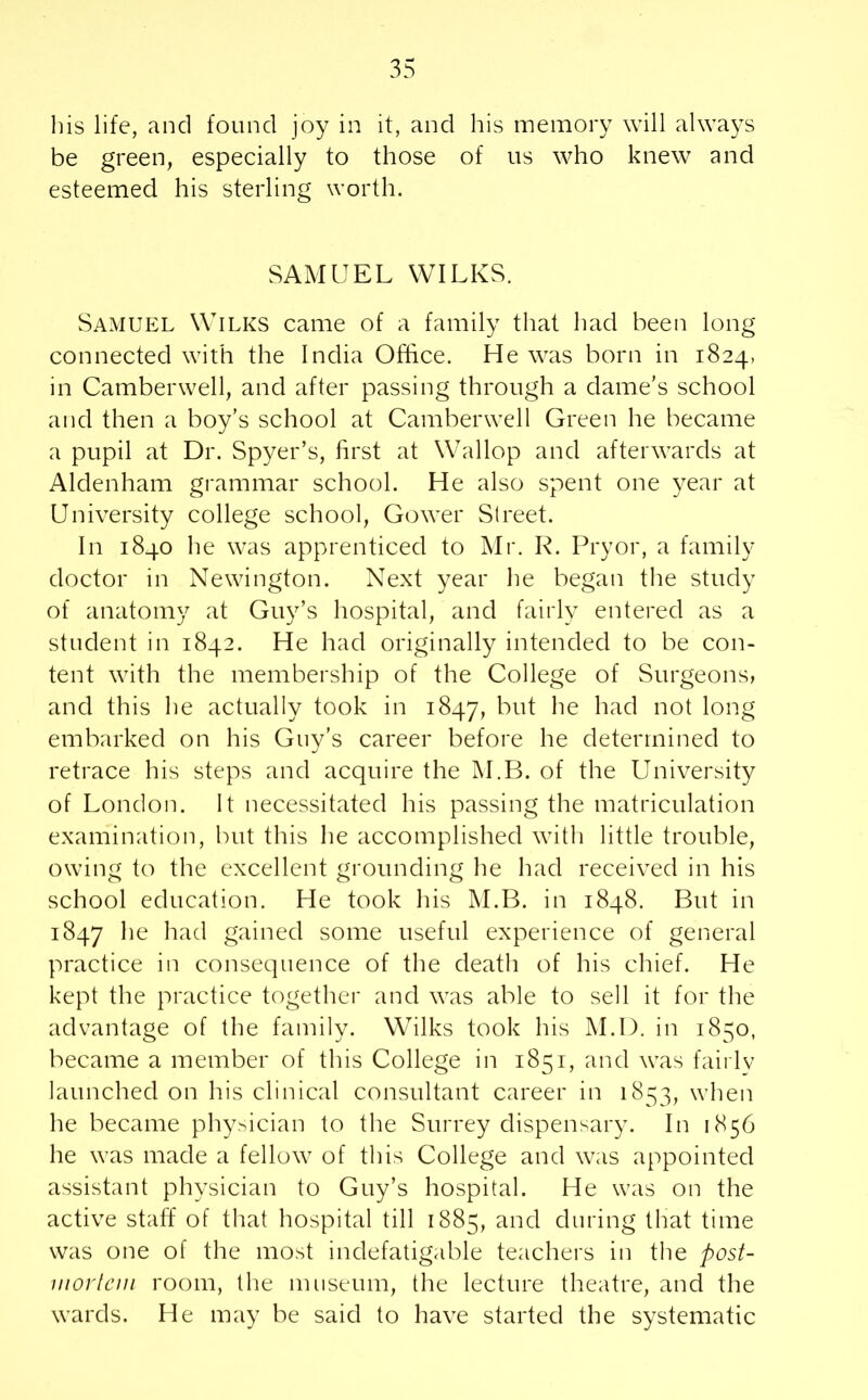 his life, and found joy in it, and his memory will always be green, especially to those of us who knew and esteemed his sterling worth. SAMUEL WILKS. Samuel Wilks came of a family that had been long connected with the India Office. He was born in 1824, in Camberwell, and after passing through a dame’s school and then a boy’s school at Camberwell Green he became a pupil at Dr. Spyer’s, first at Wallop and afterwards at Aldenham grammar school. He also spent one year at University college school, Gower Street. In 1840 he was apprenticed to Mr. R. Pryor, a family doctor in Newington. Next year he began the study of anatomy at Guy’s hospital, and fairly entered as a student in 1842. He had originally intended to be con- tent with the membership of the College of Surgeons, and this he actually took in 1847, but he had not long embarked on his Guy’s career before he determined to retrace his steps and acquire the M.B. of the University of London. It necessitated his passing the matriculation examination, but this he accomplished with little trouble, owing to the excellent grounding he had received in his school education. He took his M.B. in 1848. But in 1847 he had gained some useful experience of general practice in consequence of the death of his chief. He kept the practice together and was able to sell it for the advantage of the family. Wilks took his M.D. in 1850, became a member of this College in 1851, and was fairlv launched on his clinical consultant career in 1853, when he became physician to the Surrey dispensary. In 1856 he was made a fellow of this College and was appointed assistant physician to Guy’s hospital. He was on the active staff of that hospital till 1885, and during that time was one of the most indefatigable teachers in the post- mortem room, the museum, the lecture theatre, and the wards. He may be said to have started the systematic