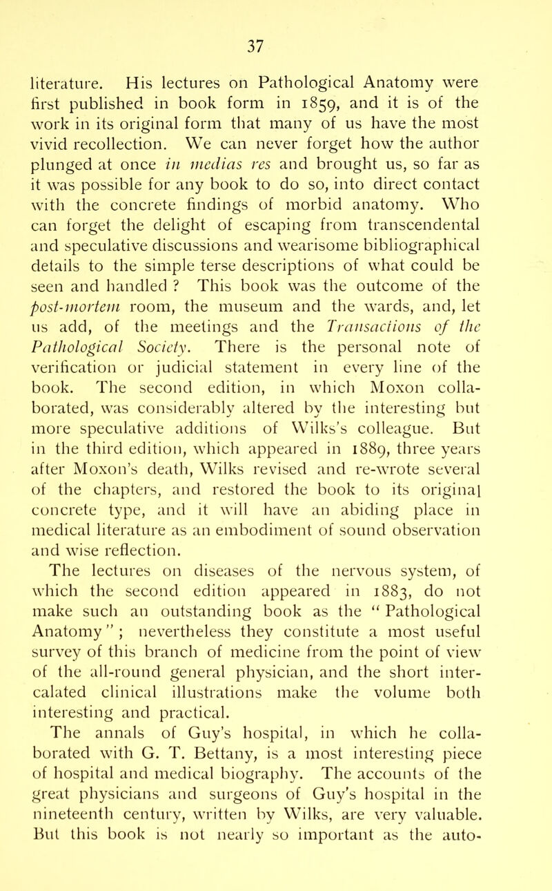 literature. His lectures on Pathological Anatomy were first published in book form in 1859, and it is of the work in its original form that many of us have the most vivid recollection. We can never forget how the author plunged at once in mcdias res and brought us, so far as it was possible for any book to do so, into direct contact with the concrete findings of morbid anatomy. Who can forget the delight of escaping from transcendental and speculative discussions and wearisome bibliographical details to the simple terse descriptions of what could be seen and handled ? This book was the outcome of the post-mortem room, the museum and the wards, and, let us add, of the meetings and the Transactions of the Pathological Society. There is the personal note of verification or judicial statement in every line of the book. The second edition, in which Moxon colla- borated, was considerably altered by the interesting but more speculative additions of Wilks’s colleague. But in the third edition, which appeared in 1889, three years after Moxon’s death, Wilks revised and re-wrote several of the chapters, and restored the book to its original concrete type, and it will have an abiding place in medical literature as an embodiment of sound observation and wise reflection. The lectures on diseases of the nervous system, of which the second edition appeared in 1883, do not make such an outstanding book as the “ Pathological Anatomy ” ; nevertheless they constitute a most useful survey of this branch of medicine from the point of view of the all-round general physician, and the short inter- calated clinical illustrations make the volume both interesting and practical. The annals of Guy’s hospital, in which he colla- borated with G. T. Bettany, is a most interesting piece of hospital and medical biography. The accounts of the great physicians and surgeons of Guy's hospital in the nineteenth century, written by Wilks, are very valuable. But this book is not nearly so important as the auto-