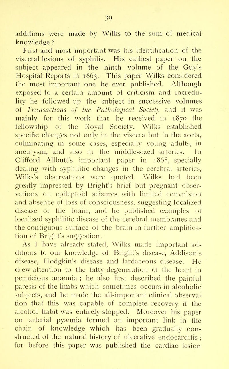 additions were made by Wilks to the sum of medical knowledge ? First and most important was his identification of the visceral lesions of syphilis. His earliest paper on the subject appeared in the ninth volume of the Guy’s Hospital Reports in 1863. This paper Wilks considered the most important one he ever published. Although exposed to a certain amount of criticism and incredu- lity he followed up the subject in successive volumes of Transactions of the Pathological Society and it was mainly for this work that he received in 1870 the fellowship of the Royal Society. Wilks established specific changes not only in the viscera but in the aorta, culminating in some cases, especially young adults, in aneurysm, and also in the middle-sized arteries. In Clifford Allbutt’s important paper in 1868, specially dealing with syphilitic changes in the cerebral arteries, Wilks’s observations were quoted. Wilks had been greatly impressed by Bright’s brief but pregnant obser- vations on epileptoid seizures with limited convulsion and absence of loss of consciousness, suggesting localized disease of the brain, and he published examples of localized syphilitic disease of the cerebral membranes and the contiguous surface of the brain in further amplifica- tion of Bright’s suggestion. As I have already stated, Wilks made important ad- ditions to our knowledge of Bright’s disease, Addison’s disease, Hodgkin’s disease and lardaceous disease. He drew attention to the fatty degeneration of the heart in pernicious anaemia ; he also first described the painful paresis of the limbs which sometimes occurs in alcoholic subjects, and he made the all-important clinical observa- tion that this was capable of complete recovery if the alcohol habit was entirely stopped. Moreover his paper on arterial pyaemia formed an important link in the chain of knowledge which has been gradually con- structed of the natural history of ulcerative endocarditis ; for before this paper was published the cardiac lesion