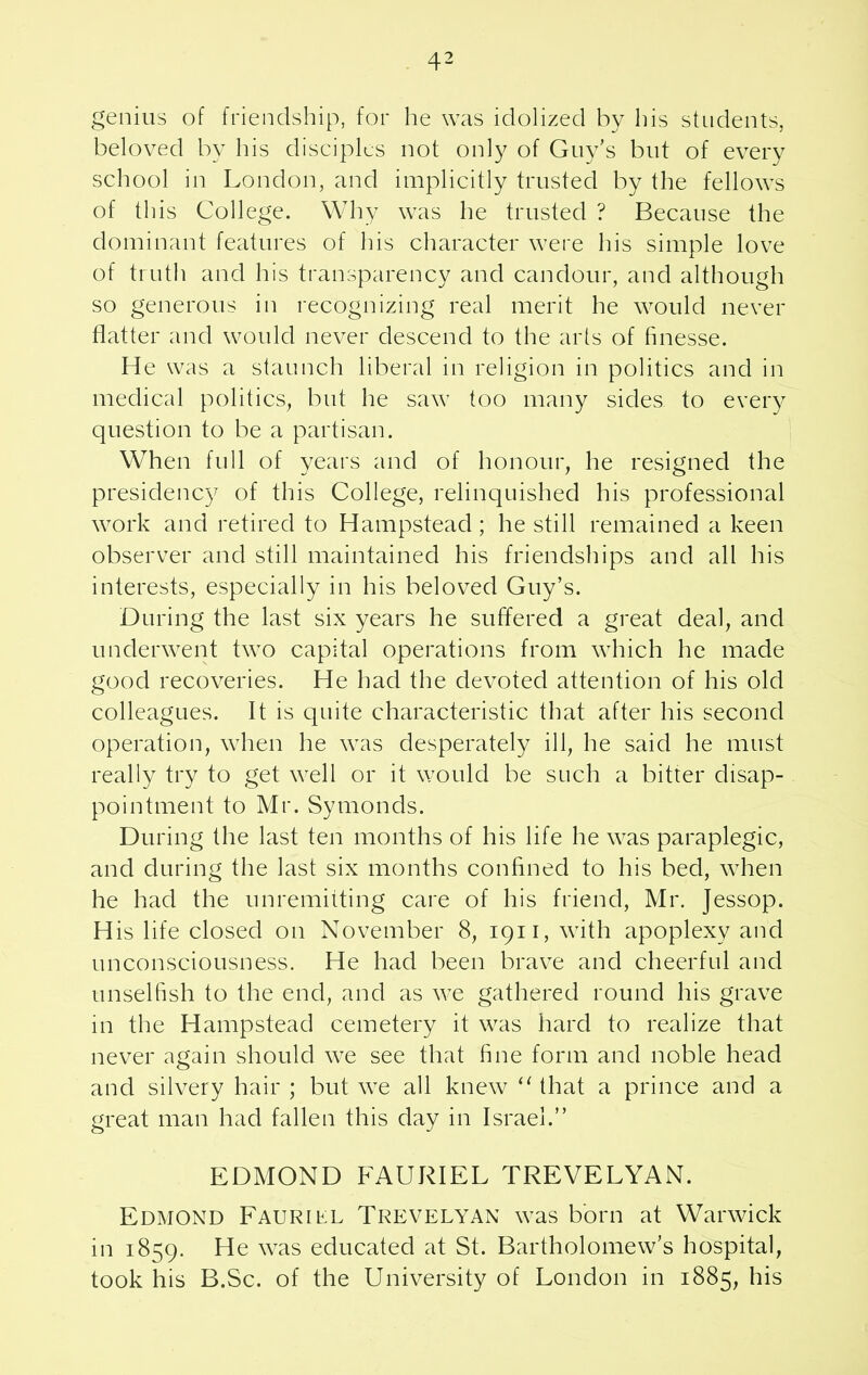 genius of friendship, for he was idolized by his students, beloved by his disciples not only of Guy's but of every school in London, and implicitly trusted by the fellows of this College. Why was he trusted ? Because the dominant features of his character were his simple love of truth and his transparency and candour, and although so generous in recognizing real merit he would never flatter and would never descend to the arts of finesse. He was a staunch liberal in religion in politics and in medical politics, but he saw too many sides to every question to be a partisan. When full of years and of honour, he resigned the presidency of this College, relinquished his professional work and retired to Hampstead; he still remained a keen observer and still maintained his friendships and all his interests, especially in his beloved Guy’s. During the last six years he suffered a great deal, and underwent two capital operations from which he made good recoveries. He had the devoted attention of his old colleagues. It is quite characteristic that after his second operation, when he was desperately ill, he said he must really try to get well or it would be such a bitter disap- pointment to Mr. Symonds. During the last ten months of his life he was paraplegic, and during the last six months confined to his bed, when he had the unremitting care of his friend, Mr. Jessop. His life closed on November 8, 1911, with apoplexy and unconsciousness. He had been brave and cheerful and unselfish to the end, and as we gathered round his grave in the Hampstead cemetery it was hard to realize that never again should we see that fine form and noble head and silvery hair ; but we all knew “ that a prince and a great man had fallen this clay in Israel.” EDMOND FAURIEL TREVELYAN. Edmond FAURnsL Trevelyan was born at Warwick in 1859. He vxis educated at St. Bartholomew’s hospital, took his B.Sc. of the University of London in 1885, his
