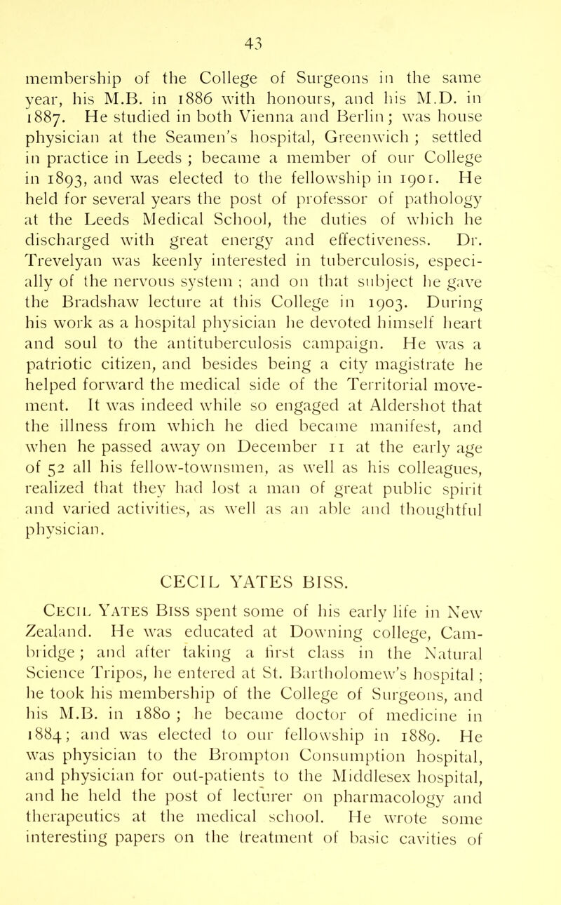 membership of the College of Surgeons in the same year, his M.B. in 1886 with honours, and his M.D. in 1887. He studied in both Vienna and Berlin; was house physician at the Seamen’s hospital, Greenwich ; settled in practice in Leeds ; became a member of our College in 1893, and was elected to the fellowship in 190r. He held for several years the post of professor of pathology at the Leeds Medical School, the duties of which he discharged with great energy and effectiveness. Dr. Trevelyan was keenly interested in tuberculosis, especi- ally of the nervous system ; and on that subject he gave the Bradshaw lecture at this College in 1903. During his work as a hospital physician he devoted himself heart and soul to the antituberculosis campaign. He was a patriotic citizen, and besides being a city magistrate he helped forward the medical side of the Territorial move- ment. It was indeed while so engaged at Aldershot that the illness from which he died became manifest, and when he passed away on December n at the early age of 52 all his fellow-townsmen, as well as his colleagues, realized that they had lost a man of great public spirit and varied activities, as well as an able and thoughtful physician. CECIL YATES BISS. Cecil Yates Biss spent some of his early life in New Zealand. He was educated at Downing college, Cam- bridge ; and after taking a first class in the Natural Science Tripos, he entered at St. Bartholomew’s hospital ; he took his membership of the College of Surgeons, and his M.B. in 1880 ; he became doctor of medicine in 1884; and was elected to our fellowship in 1889. He was physician to the Brompton Consumption hospital, and physician for out-patients to the Middlesex hospital, and he held the post of lecturer on pharmacology and therapeutics at the medical school. He wrote some interesting papers on the treatment of basic cavities of
