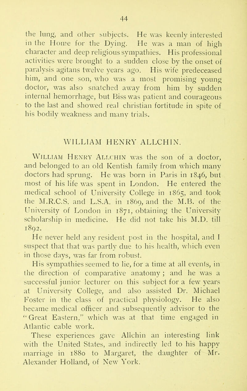 the lung, and other subjects. He was keenly interested in the Home for the Dying. He was a man of high character and deep religious sympathies. His professional activities were brought to a sudden close by the onset of paralysis agitans twelve years ago. His wife predeceased him, and one son, who was a most promising young doctor, was also snatched away from him by sudden internal hemorrhage, but Biss was patient and courageous to the last and showed real Christian fortitude in spite of his bodily weakness and many trials. WILLIAM HENRY ALLCHIN. William Henry Allchin was the son of a doctor, and belonged to an old Kentish family from which many doctors had sprung. He was born in Paris in 1846, but most of his life was spent in London. He entered the medical school of University College in 1865, and took the M.R.C.S. and L.S.A. in 1869, and the M.B. of the University of London in 1871, obtaining the University scholarship in medicine. He did not take his M.D. till 1892. He never held any resident post in the hospital, and I suspect that that was partly due to his health, which even in those days, was far from robust. His sympathies seemed to lie, for a time at all events, in the direction of comparative anatomy ; and he was a successful junior lecturer on this subject for a few years at University College, and also assisted Dr. Michael Foster in the class of practical physiology. He also became medical officer and subsequently advisor to the “ Great Eastern,” which was at that time engaged in Atlantic cable work. These experiences gave Allchin an interesting link with the United States, and indirectly led to his happy marriage in 1880 to Margaret, the daughter of Mr. Alexander Holland, of New York.