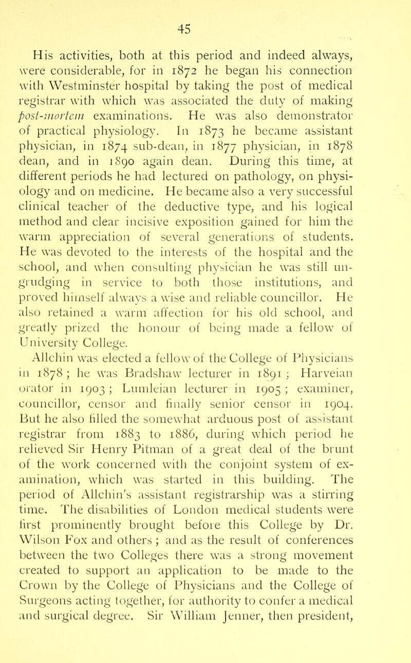 His activities, both at this period and indeed always, were considerable, for in 1872 he began his connection with Westminster hospital by taking the post of medical registrar with which was associated the duty of making post-mortem examinations. He was also demonstrator of practical physiology. In 1873 he became assistant physician, in 1874 sub-dean, in 1877 physician, in 1878 dean, and in 1S90 again dean. During this time, at different periods he had lectured on pathology, on physi- ology and on medicine. He became also a very successful clinical teacher of the deductive type, and his logical method and clear incisive exposition gained for him the warm appreciation of several generations of students. He was devoted to the interests of the hospital and the school, and when consulting physician he was still un- grudging in service to both those institutions, and proved himself always a wise and reliable councillor. He also retained a warm affection for his old school, and greatly prized the honour of being made a fellow of University College. Allchin was elected a fellow of the College of Physicians in 1878 ; he was Bradshaw lecturer in 1891 ; Harveian orator in 1903 ; Lumleian lecturer in 1905 ; examiner, councillor, censor and finally senior censor in 1904. But he also tilled the somewhat arduous post of assistant registrar from 1883 to 1886, during which period he relieved Sir Henry Pitman of a great deal of the brunt of the work concerned with the conjoint system of ex- amination, which was started in this building. The period of Allchin’s assistant registrarship was a stirring time. The disabilities of London medical students were first prominently brought before this College by Dr. Wilson Fox and others ; and as the result of conferences between the two Colleges there was a strong movement created to support an application to be made to the Crown by the College of Physicians and the College of Surgeons acting together, for authority to confer a medical and surgical degree. Sir William Jenner, then president,