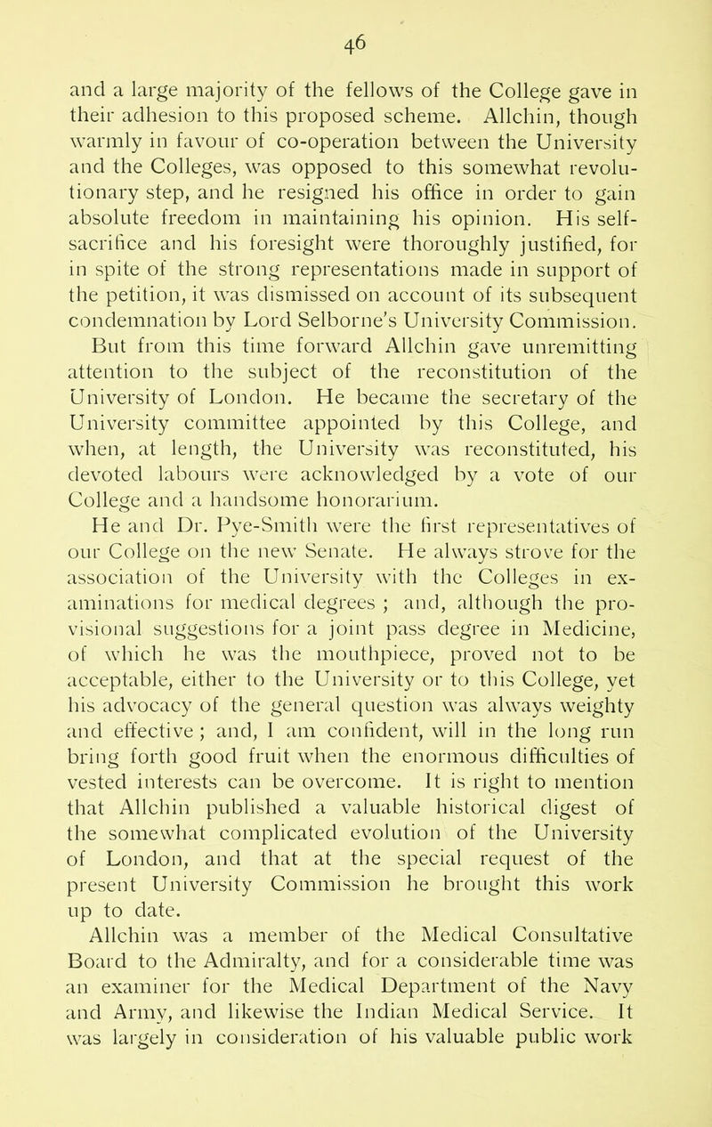 and a large majority of the fellows of the College gave in their adhesion to this proposed scheme. Allchin, though warmly in favour of co-operation between the University and the Colleges, was opposed to this somewhat revolu- tionary step, and he resigned his office in order to gain absolute freedom in maintaining his opinion. His self- sacrifice and his foresight were thoroughly justified, for in spite of the strong representations made in support of the petition, it was dismissed on account of its subsequent condemnation by Lord Selborne’s University Commission. But from this time forward Allchin gave unremitting attention to the subject of the reconstitution of the University of London. He became the secretary of the University committee appointed by this College, and when, at length, the University was reconstituted, his devoted labours were acknowledged by a vote of our College and a handsome honorarium. He and Dr. Pye-Smith were the first representatives of our College on the new Senate. He always strove for the association of the University with the Colleges in ex- aminations for medical degrees ; and, although the pro- visional suggestions for a joint pass degree in Medicine, of which he was the mouthpiece, proved not to be acceptable, either to the University or to this College, yet his advocacy of the general question was always weighty and effective ; and, I am confident, will in the long run bring forth good fruit when the enormous difficulties of vested interests can be overcome. It is right to mention that Allchin published a valuable historical digest of the somewhat complicated evolution of the University of London, and that at the special request of the present University Commission he brought this work up to date. Allchin was a member of the Medical Consultative Board to the Admiralty, and for a considerable time was an examiner for the Medical Department of the Navy and Army, and likewise the Indian Medical Service. It was largely in consideration of his valuable public work