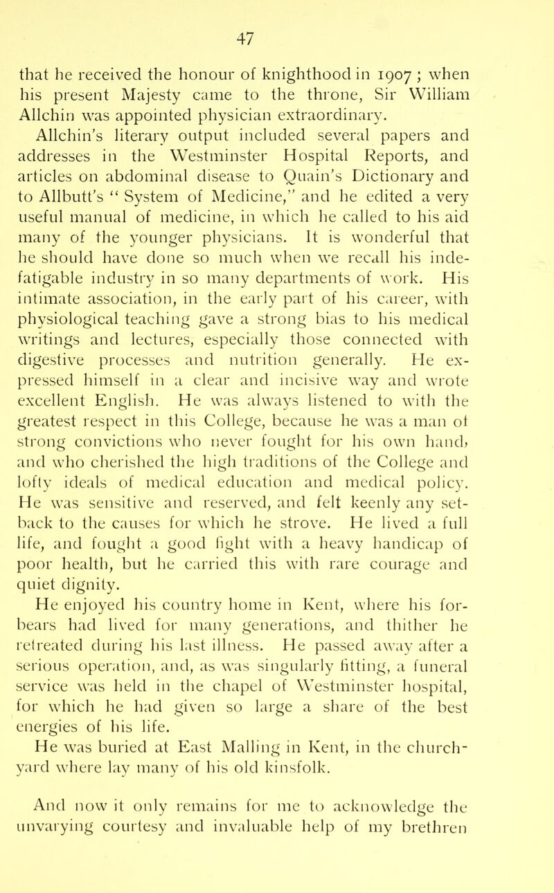 that he received the honour of knighthood in 1907 ; when his present Majesty came to the throne, Sir William Allchin was appointed physician extraordinary. Allchin’s literary output included several papers and addresses in the Westminster Hospital Reports, and articles on abdominal disease to Quain’s Dictionary and to Allbutt’s “ System of Medicine,” and he edited a very useful manual of medicine, in which he called to his aid many of the younger physicians. It is wonderful that he should have done so much when we recall his inde- fatigable industry in so many departments of work. His intimate association, in the early part of his career, with physiological teaching gave a strong bias to his medical writings and lectures, especially those connected with digestive processes and nutrition generally. He ex- pressed himself in a clear and incisive way and wrote excellent English. He was always listened to with the greatest respect in this College, because he was a man ot strong convictions who never fought for his own hand? and who cherished the high traditions of the College and lofty ideals of medical education and medical policy. He was sensitive and reserved, and felt keenly any set- back to the causes for which he strove. He lived a full life, and fought a good light with a heavy handicap of poor health, but he carried this with rare courage and quiet dignity. He enjoyed his country home in Kent, where his for- bears had lived for many generations, and thither he retreated during his last illness. He passed away after a serious operation, and, as was singularly fitting, a funeral service was held in the chapel of Westminster hospital, for which he had given so large a share of the best energies of his life. H e was buried at East Mailing in Kent, in the church- yard where lay many of his old kinsfolk. And now it only remains for me to acknowledge the unvarying courtesy and invaluable help of my brethren