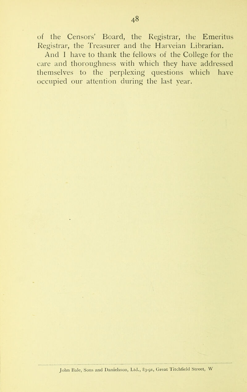 of the Censors’ Board, the Registrar, the Emeritus Registrar, the Treasurer and the Harveian Librarian. And I have to thank the fellows of the College for the care and thoroughness with which they have addressed themselves to the perplexing questions which have occupied our attention during the last year. John Bale, Sons and Danielsson, Ltd., 83-91, Great Litchfield Street, W