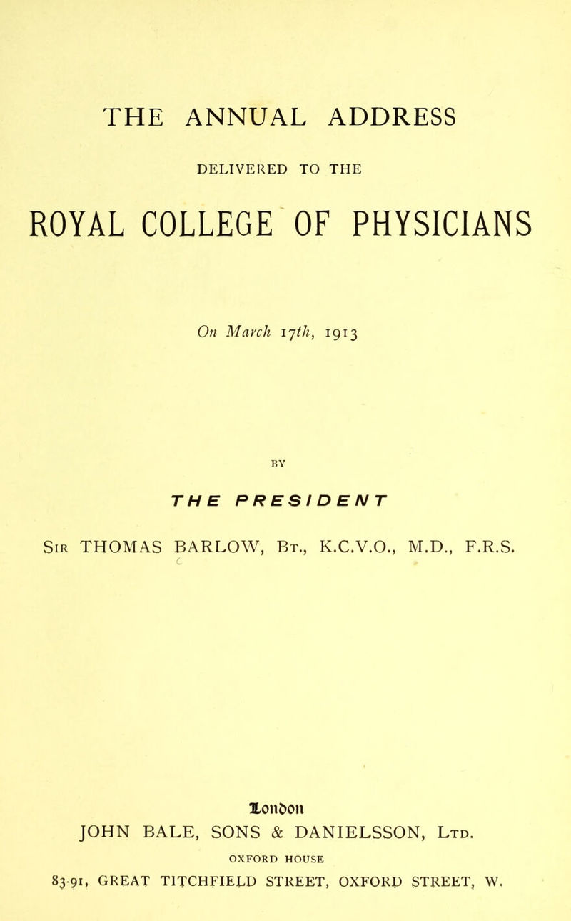 THE ANNUAL ADDRESS DELIVERED TO THE ROYAL COLLEGE OF PHYSICIANS On March 17/A, 1913 THE PRESIDENT Sir THOMAS BARLOW, Bt, K.C.V.O., M.D., F.R.S. Xondon JOHN BALE, SONS & DANIELSSON, Ltd. OXFORD HOUSE 83-91, GREAT T1TCHFIEU) STREET, OXFORD STREET, W,