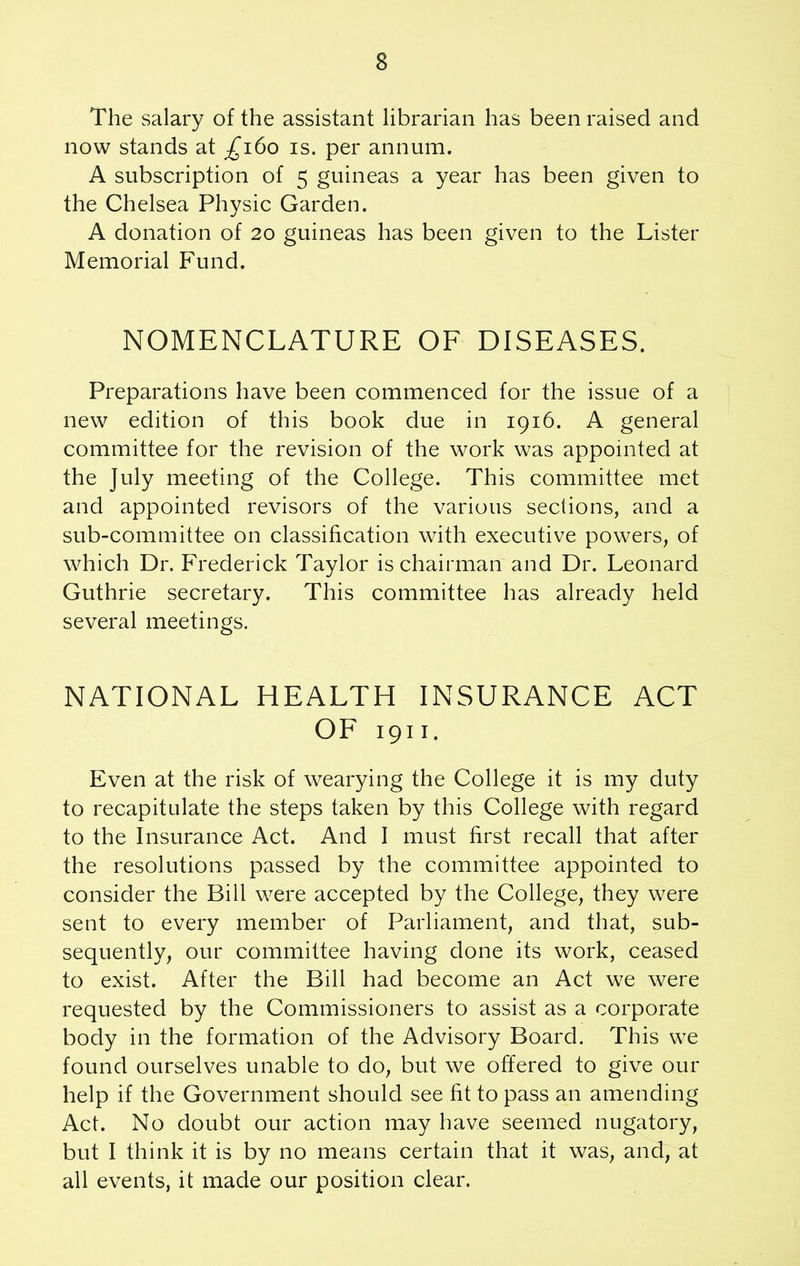 The salary of the assistant librarian has been raised and now stands at ^160 is. per annum. A subscription of 5 guineas a year has been given to the Chelsea Physic Garden. A donation of 20 guineas has been given to the Lister Memorial Fund. NOMENCLATURE OF DISEASES. Preparations have been commenced for the issue of a new edition of this book due in 1916. A general committee for the revision of the work was appointed at the July meeting of the College. This committee met and appointed revisors of the various sections, and a sub-committee on classification with executive powers, of which Dr. Frederick Taylor is chairman and Dr. Leonard Guthrie secretary. This committee has already held several meetings. NATIONAL HEALTH INSURANCE ACT OF 1911. Even at the risk of wearying the College it is my duty to recapitulate the steps taken by this College with regard to the Insurance Act. And I must first recall that after the resolutions passed by the committee appointed to consider the Bill were accepted by the College, they were sent to every member of Parliament, and that, sub- sequently, our committee having done its work, ceased to exist. After the Bill had become an Act we were requested by the Commissioners to assist as a corporate body in the formation of the Advisory Board. This we found ourselves unable to do, but we offered to give our help if the Government should see fit to pass an amending Act. No doubt our action may have seemed nugatory, but I think it is by no means certain that it was, and, at all events, it made our position clear.