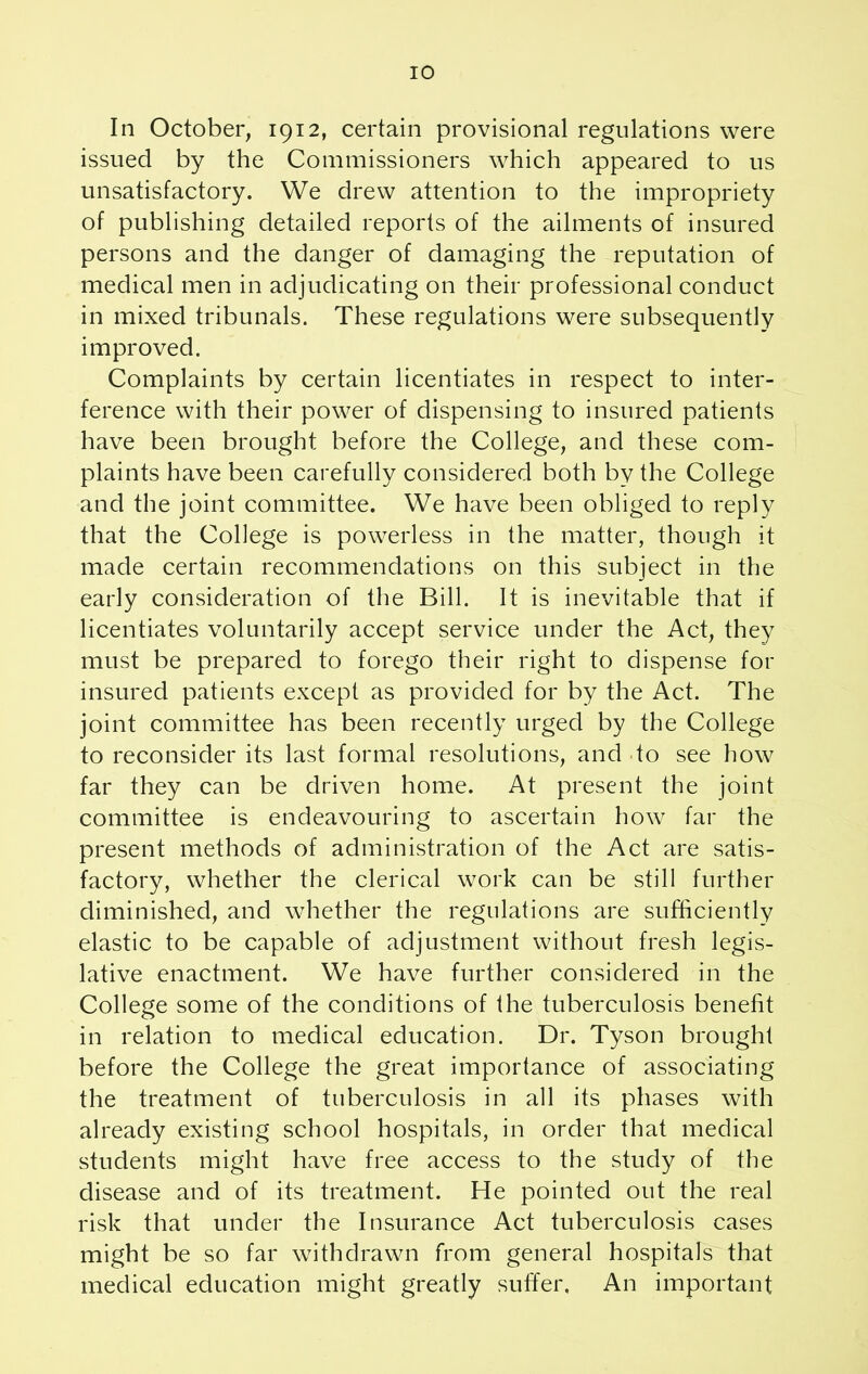 In October, 1912, certain provisional regulations were issued by the Commissioners which appeared to us unsatisfactory. We drew attention to the impropriety of publishing detailed reports of the ailments of insured persons and the danger of damaging the reputation of medical men in adjudicating on their professional conduct in mixed tribunals. These regulations were subsequently improved. Complaints by certain licentiates in respect to inter- ference with their power of dispensing to insured patients have been brought before the College, and these com- plaints have been carefully considered both by the College and the joint committee. We have been obliged to reply that the College is powerless in the matter, though it made certain recommendations on this subject in the early consideration of the Bill. It is inevitable that if licentiates voluntarily accept service under the Act, they must be prepared to forego their right to dispense for insured patients except as provided for by the Act. The joint committee has been recently urged by the College to reconsider its last formal resolutions, and to see how far they can be driven home. At present the joint committee is endeavouring to ascertain how far the present methods of administration of the Act are satis- factory, whether the clerical work can be still further diminished, and whether the regulations are sufficiently elastic to be capable of adjustment without fresh legis- lative enactment. We have further considered in the College some of the conditions of the tuberculosis benefit in relation to medical education. Dr. Tyson brought before the College the great importance of associating the treatment of tuberculosis in all its phases with already existing school hospitals, in order that medical students might have free access to the study of the disease and of its treatment. He pointed out the real risk that under the Insurance Act tuberculosis cases might be so far withdrawn from general hospitals that medical education might greatly suffer. An important