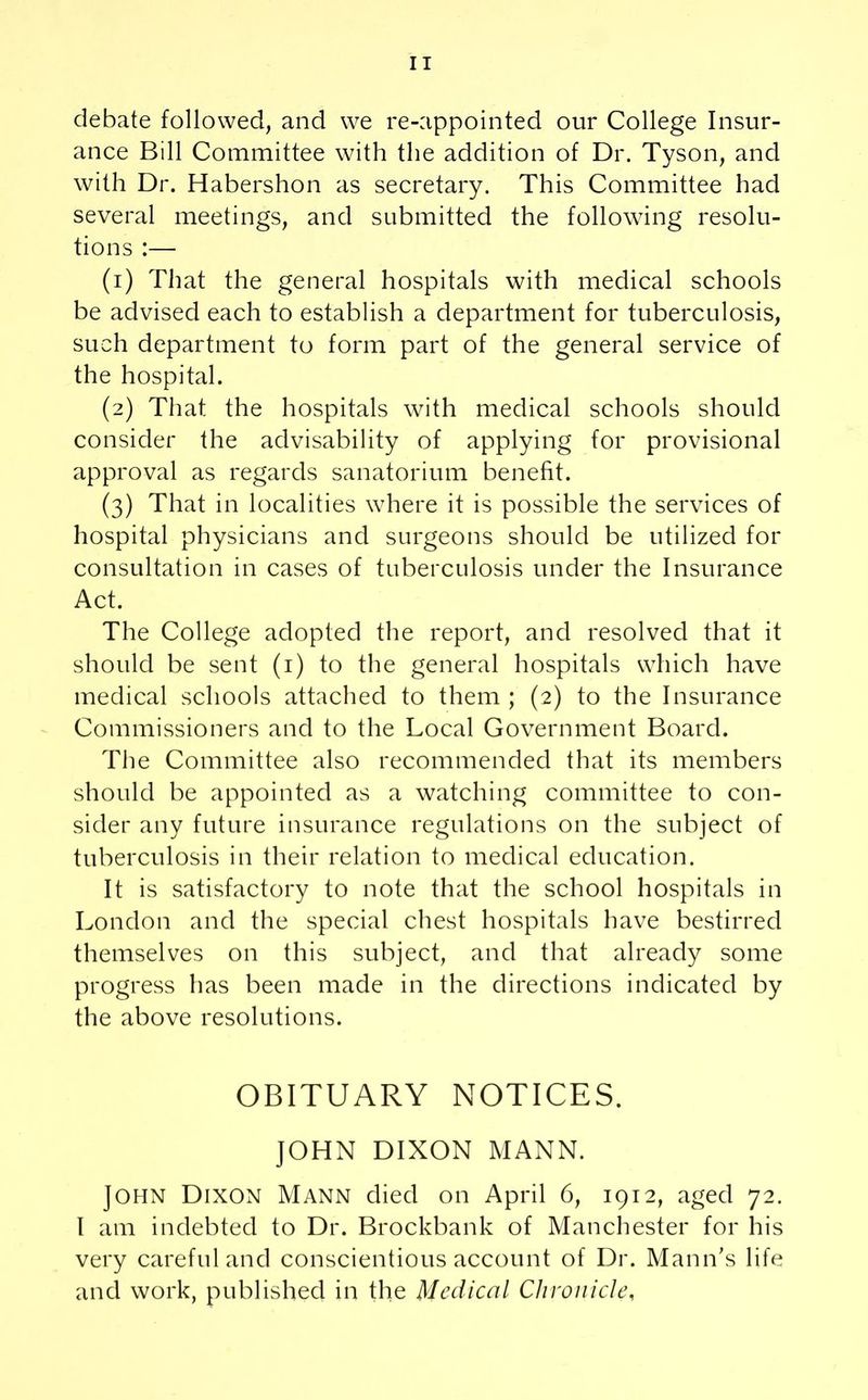 debate followed, and we re-appointed our College Insur- ance Bill Committee with the addition of Dr. Tyson, and with Dr. Habershon as secretary. This Committee had several meetings, and submitted the following resolu- tions :— (1) That the general hospitals with medical schools be advised each to establish a department for tuberculosis, such department to form part of the general service of the hospital. (2) That the hospitals with medical schools should consider the advisability of applying for provisional approval as regards sanatorium benefit. (3) That in localities where it is possible the services of hospital physicians and surgeons should be utilized for consultation in cases of tuberculosis under the Insurance Act. The College adopted the report, and resolved that it should be sent (1) to the general hospitals which have medical schools attached to them; (2) to the Insurance Commissioners and to the Local Government Board. The Committee also recommended that its members should be appointed as a watching committee to con- sider any future insurance regulations on the subject of tuberculosis in their relation to medical education. It is satisfactory to note that the school hospitals in London and the special chest hospitals have bestirred themselves on this subject, and that already some progress has been made in the directions indicated by the above resolutions. OBITUARY NOTICES. JOHN DIXON MANN. John Dixon Mann died on April 6, 1912, aged 72. I am indebted to Dr. Brockbank of Manchester for his very careful and conscientious account of Dr. Mann’s life and work, published in the Medical Chronicle,