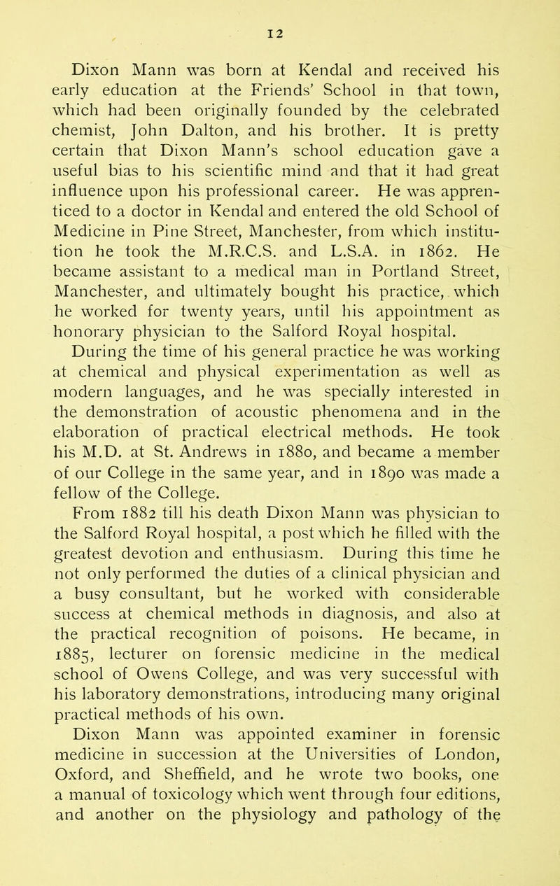Dixon Mann was born at Kendal and received his early education at the Friends’ School in that town, which had been originally founded by the celebrated chemist, John Dalton, and his brother. It is pretty certain that Dixon Mann’s school education gave a useful bias to his scientific mind and that it had great influence upon his professional career. He was appren- ticed to a doctor in Kendal and entered the old School of Medicine in Pine Street, Manchester, from which institu- tion he took the M.R.C.S. and L.S.A. in 1862. He became assistant to a medical man in Portland Street, Manchester, and ultimately bought his practice, which he worked for twenty years, until his appointment as honorary physician to the Salford Royal hospital. During the time of his general practice he was working at chemical and physical experimentation as well as modern languages, and he was specially interested in the demonstration of acoustic phenomena and in the elaboration of practical electrical methods. He took his M.D. at St. Andrews in 1880, and became a member of our College in the same year, and in 1890 was made a fellow of the College. From 1882 till his death Dixon Mann was physician to the Salford Royal hospital, a post which he filled with the greatest devotion and enthusiasm. During this time he not only performed the duties of a clinical physician and a busy consultant, but he worked with considerable success at chemical methods in diagnosis, and also at the practical recognition of poisons. He became, in 1885, lecturer on forensic medicine in the medical school of Owens College, and was very successful with his laboratory demonstrations, introducing many original practical methods of his own. Dixon Mann was appointed examiner in forensic medicine in succession at the Universities of London, Oxford, and Sheffield, and he wrote two books, one a manual of toxicology which went through four editions, and another on the physiology and pathology of the