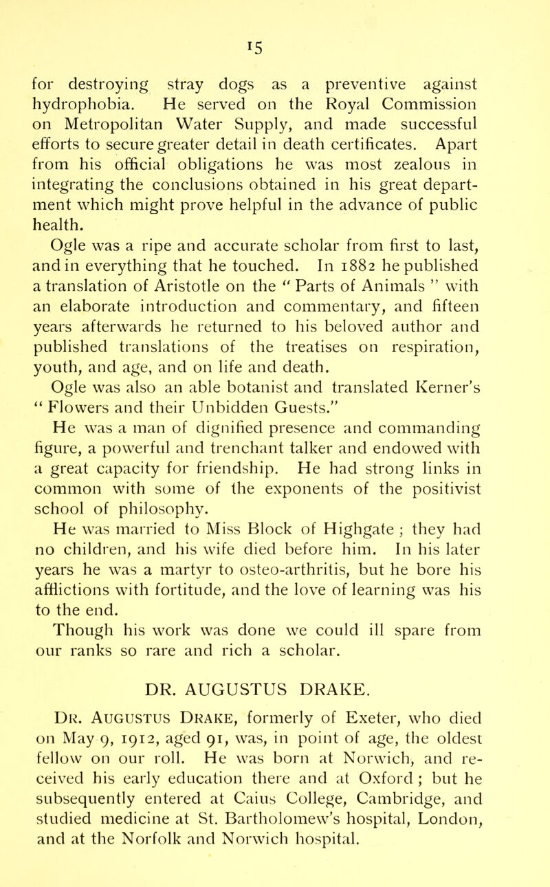 for destroying stray dogs as a preventive against hydrophobia. He served on the Royal Commission on Metropolitan Water Supply, and made successful efforts to secure greater detail in death certificates. Apart from his official obligations he was most zealous in integrating the conclusions obtained in his great depart- ment which might prove helpful in the advance of public health. Ogle was a ripe and accurate scholar from first to last, and in everything that he touched. In 1882 he published a translation of Aristotle on the i( Parts of Animals ” with an elaborate introduction and commentary, and fifteen years afterwards he returned to his beloved author and published translations of the treatises on respiration, youth, and age, and on life and death. Ogle was also an able botanist and translated Kerner's “ Flowers and their Unbidden Guests.” He was a man of dignified presence and commanding figure, a powerful and trenchant talker and endowed with a great capacity for friendship. He had strong links in common with some of the exponents of the positivist school of philosophy. He was married to Miss Block of Highgate ; they had no children, and his wife died before him. In his later years he was a martyr to osteo-arthritis, but he bore his afflictions with fortitude, and the love of learning was his to the end. Though his work was done we could ill spare from our ranks so rare and rich a scholar. DR. AUGUSTUS DRAKE. Dr. Augustus Drake, formerly of Exeter, who died on May 9, 1912, aged 91, was, in point of age, the oldest fellow on our roll. He was born at Norwich, and re- ceived his early education there and at Oxford ; but he subsequently entered at Cains College, Cambridge, and studied medicine at St. Bartholomew's hospital, London, and at the Norfolk and Norwich hospital.