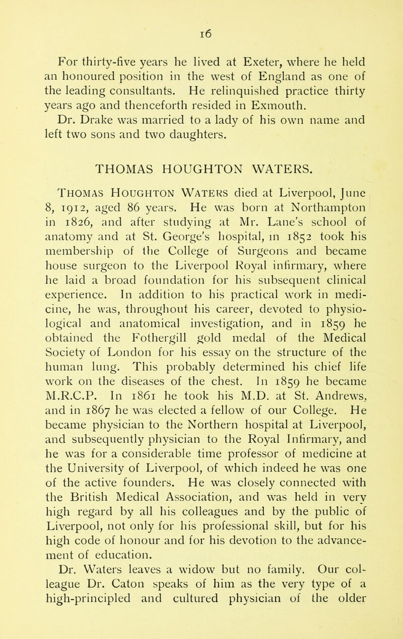 For thirty-five years he lived at Exeter, where he held an honoured position in the west of England as one of the leading consultants. He relinquished practice thirty years ago and thenceforth resided in Exmouth. Dr. Drake was married to a lady of his own name and left two sons and two daughters. THOMAS HOUGHTON WATERS. Thomas Houghton Waters died at Liverpool, June 8, 1912, aged 86 years. He was born at Northampton in 1826, and after studying at Mr. Lane’s school of anatomy and at St. George’s hospital, in 1852 took his membership of the College of Surgeons and became house surgeon to the Liverpool Royal infirmary, where he laid a broad foundation for his subsequent clinical experience. In addition to his practical work in medi- cine, he was, throughout his career, devoted to physio- logical and anatomical investigation, and in 1859 he obtained the Fothergill gold medal of the Medical Society of London for his essay on the structure of the human lung. This probably determined his chief life work on the diseases of the chest. In 1859 he became M.R.C.P. In 1861 he took his M.D. at St. Andrews, and in 1867 he was elected a fellow of our College. He became physician to the Northern hospital at Liverpool, and subsequently physician to the Royal Infirmary, and he was for a considerable time professor of medicine at the University of Liverpool, of which indeed he was one of the active founders. He was closely connected with the British Medical Association, and was held in very high regard by all his colleagues and by the public of Liverpool, not only for his professional skill, but for his high code of honour and for his devotion to the advance- ment of education. Dr. Waters leaves a widow but no family. Our col- league Dr. Caton speaks of him as the very type of a high-principled and cultured physician of the older