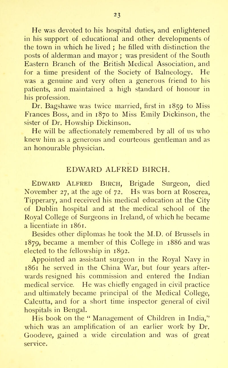 He was devoted to his hospital duties, and enlightened in his support of educational and other developments of the town in which he lived ; he filled with distinction the posts of alderman and mayor ; was president of the South Eastern Branch of the British Medical Association, and for a time president of the Society of Balneology. He was a genuine and very often a generous friend to his patients, and maintained a high standard of honour in his profession. Dr. Bagshawe was twice married, first in 1859 to Miss Fiances Boss, and in 1870 to Miss Emily Dickinson, the sister of Dr. Howship Dickinson. He will be affectionately remembered by all of us who knew him as a generous and courteous gentleman and as an honourable physician. EDWARD ALFRED BIRCH. Edward Alfred Birch, Brigade Surgeon, died November 27, at the age of 72. Hs was born at Roscrea, Tipperary, and received his medical education at the City of Dublin hospital and at the medical school of the Royal College of Surgeons in Ireland, of which he became a licentiate in 1861. Besides other diplomas he took the M.D. of Brussels in 1879, became a member of this College in 1886 and was elected to the fellowship in 1892. Appointed an assistant surgeon in the Royal Navy in 1861 he served in the China War, but four years after- wards resigned his commission and entered the Indian medical service. He was chiefly engaged in civil practice and ultimately became principal of the Medical College, Calcutta, and for a short time inspector general of civil hospitals in Bengal. His book on the “ Management of Children in India,” which was an amplification of an earlier work by Dr. Goodeve, gained a wide circulation and was of great service.