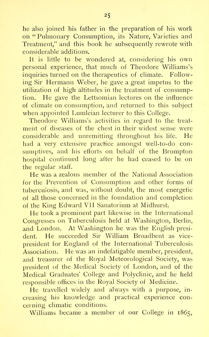 he also joined his father in the preparation of his work on “ Pulmonary Consumption, its Nature, Varieties and Treatment,” and this book he subsequently rewrote with considerable additions. It is little to be wondered at, considering his own personal experience, that much of Theodore Williams’s inquiries turned on the therapeutics of climate. Follow- ing Sir Hermann Weber, he gave a great impetus to the utilization of high altitudes in the treatment of consump- tion. He gave the Lettsomian lectures on the influence of climate on consumption, and returned to this subject when appointed Lumleian lecturer to this College. Theodore Williams’s activities in regard to the treat- ment of diseases of the chest in their widest sense were considerable and unremitting throughout his life. He had a very extensive practice amongst well-to-do con- sumptives, and his efforts on behalf of the Brompton hospital continued long after he had ceased to be on the regular staff. He was a zealous member of the National Association for the Prevention of Consumption and other forms of tuberculosis, and was, without doubt, the most energetic of all those concerned in the foundation and completion of the King Edward VII Sanatorium at Midhurst. He took a prominent part likewise in the International Congresses on Tuberculosis held at Washington, Berlin, and London. At Washington he was the English presi- dent. He succeeded Sir William Broadbent as vice- president for England of the International Tuberculosis Association. He was an indefatigable member, president, and treasurer of the Royal Meteorological Society, was president of the Medical Society of London, and of the Medical Graduates’ College and Polyclinic, and he held responsible offices in the Royal Society of Medicine. He travelled widely and always with a purpose, in- creasing his knowledge and practical experience con- cerning climatic conditions. Williams became a member of our College in 1865,