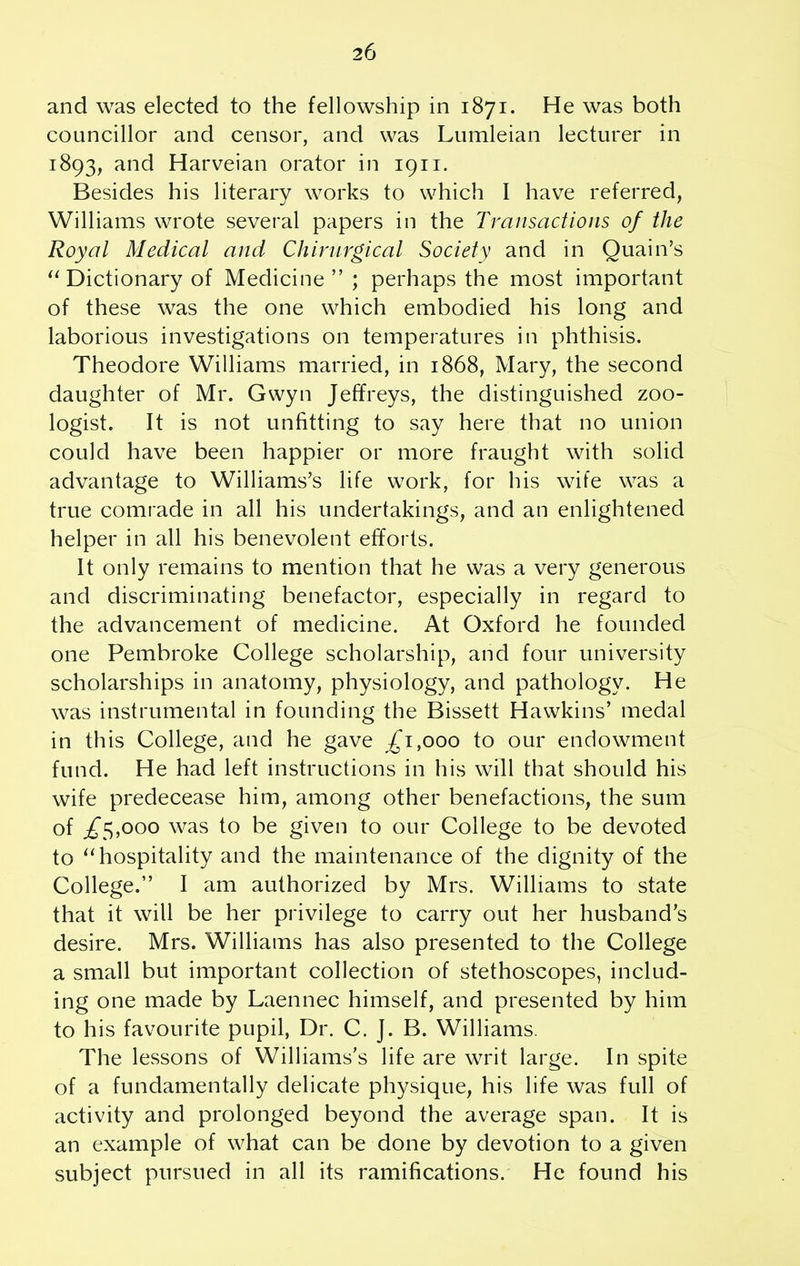 and was elected to the fellowship in 1871. He was both councillor and censor, and was Lumleian lecturer in 1893, and Harveian orator in 1911. Besides his literary works to which I have referred, Williams wrote several papers in the Transactions of the Royal Medical and Chirnrgical Society and in Quain’s “ Dictionary of Medicine”; perhaps the most important of these was the one which embodied his long and laborious investigations on temperatures in phthisis. Theodore Williams married, in 1868, Mary, the second daughter of Mr. Gwyn Jeffreys, the distinguished zoo- logist. It is not unfitting to say here that no union could have been happier or more fraught with solid advantage to Williams’s life work, for his wife was a true comrade in all his undertakings, and an enlightened helper in all his benevolent efforts. It only remains to mention that he was a very generous and discriminating benefactor, especially in regard to the advancement of medicine. At Oxford he founded one Pembroke College scholarship, and four university scholarships in anatomy, physiology, and pathology. He was instrumental in founding the Bissett Hawkins’ medal in this College, and he gave £1,000 to our endowment fund. He had left instructions in his will that should his wife predecease him, among other benefactions, the sum of ,£5,000 was to be given to our College to be devoted to “hospitality and the maintenance of the dignity of the College.” I am authorized by Mrs. Williams to state that it will be her privilege to carry out her husband’s desire. Mrs. Williams has also presented to the College a small but important collection of stethoscopes, includ- ing one made by Laennec himself, and presented by him to his favourite pupil, Dr. C. J. B. Williams. The lessons of Williams’s life are writ large. In spite of a fundamentally delicate physique, his life was full of activity and prolonged beyond the average span. It is an example of what can be done by devotion to a given subject pursued in all its ramifications. He found his