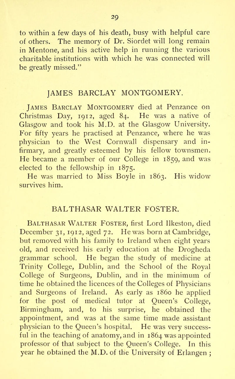to within a few days of his death, busy with helpful care of others. The memory of Dr. Siordet will long remain in Mentone, and his active help in running the various charitable institutions with which he was connected will be greatly missed.” JAMES BARCLAY MONTGOMERY. James Barclay Montgomery died at Penzance on Christmas Day, 1912, aged 84. He was a native of Glasgow and took his M.D. at the Glasgow University. For fifty years he practised at Penzance, where he was physician to the West Cornwall dispensary and in- firmary, and greatly esteemed by his fellow townsmen. He became a member of our College in 1859, and was elected to the fellowship in 1875. He was married to Miss Boyle in 1863. His widow survives him. BALTHASAR WALTER FOSTER. Balthasar Walter Foster, first Lord Ilkeston, died December 31, 1912, aged 72. He was born at Cambridge, but removed with his family to Ireland when eight years old, and received his early education at the Drogheda grammar school. He began the study of medicine at Trinity College, Dublin, and the School of the Royal College of Surgeons, Dublin, and in the minimum of time he obtained the licences of the Colleges of Physicians and Surgeons of Ireland. As early as i860 he applied for the post of medical tutor at Queen’s College, Birmingham, and, to his surprise, he obtained the appointment, and was at the same time made assistant physician to the Queen’s hospital. He was very success- ful in the teaching of anatomy, and in 1864 was appointed professor of that subject to the Queen's College. In this year he obtained the M.D. of the University of Erlangen ;