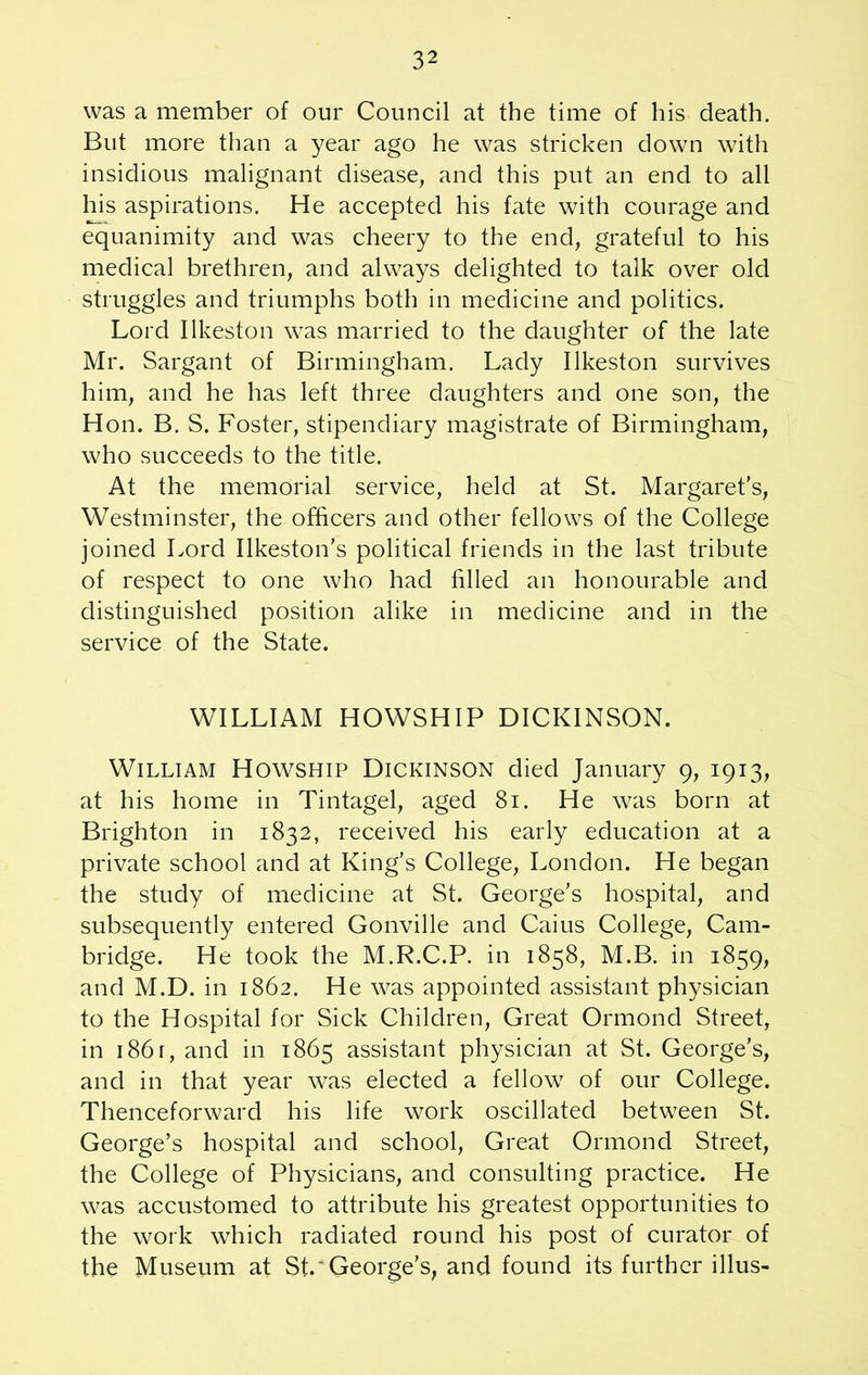 was a member of our Council at the time of his death. But more than a year ago he was stricken down with insidious malignant disease, and this put an end to all his aspirations. He accepted his fate with courage and equanimity and was cheery to the end, grateful to his medical brethren, and always delighted to talk over old struggles and triumphs both in medicine and politics. Lord Ilkeston was married to the daughter of the late Mr. Sargant of Birmingham. Lady Ilkeston survives him, and he has left three daughters and one son, the H on. B. S. Foster, stipendiary magistrate of Birmingham, who succeeds to the title. At the memorial service, held at St. Margaret's, Westminster, the officers and other fellows of the College joined Lord Ilkeston's political friends in the last tribute of respect to one who had filled an honourable and distinguished position alike in medicine and in the service of the State. WILLIAM HOWSHIP DICKINSON. William Howship Dickinson died January 9, 1913, at his home in Tintagel, aged 81. He was born at Brighton in 1832, received his early education at a private school and at King’s College, London. He began the study of medicine at St. George’s hospital, and subsequently entered Gonville and Caius College, Cam- bridge. He took the M.R.C.P. in 1858, M.B. in 1859, and M.D. in 1862. He was appointed assistant physician to the Hospital for Sick Children, Great Ormond Street, in 1861, and in 1865 assistant physician at St. George’s, and in that year was elected a fellow of our College. Thenceforward his life work oscillated between St. George’s hospital and school, Great Ormond Street, the College of Physicians, and consulting practice. He was accustomed to attribute his greatest opportunities to the work which radiated round his post of curator of the Museum at St.'George’s, and found its further illus-
