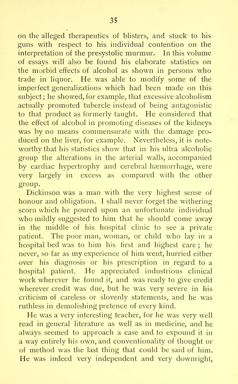 on the alleged therapeutics of blisters, and stuck to his guns with respect to his individual contention on the interpretation of the presystolic murmur. In this volume of essays will also be found his elaborate statistics on the morbid effects of alcohol as shown in persons who trade in liquor. He was able to modify some of the imperfect generalizations which had been made on this subject; he showed, for example, that excessive alcoholism actually promoted tubercle instead of being antagonistic to that product as formerly taught. He considered that the effect of alcohol in promoting diseases of the kidneys was by no means commensurate with the damage pro- duced on the liver, for example. Nevertheless, it is note- worthy that his statistics show that in his ultra alcoholic group the alterations in the arterial walls, accompanied by cardiac hypertrophy and cerebral haemorrhage, were very largely in excess as compared with the other group. Dickinson was a man with the very highest sense of honour and obligation. I shall never forget the withering scorn which he poured upon an unfortunate individual who mildly suggested to him that he should come away in the middle of his hospital clinic to see a private patient. The poor man, woman, or child who lay in a hospital bed was to him his first and highest care ; he never, so far as my experience of him went, hurried either over his diagnosis or his prescription in regard to a hospital patient. He appreciated industrious clinical work wherever he found it, and was ready to give credit wherever credit was due, but he was very severe in his criticism of careless or slovenly statements, and he was ruthless in demolishing pretence of every kind. He was a very interesting teacher, for he was very well read in general literature as well as in medicine, and he always seemed to approach a case and to expound it in a way entirely his own, and conventionality of thought or of method was the last thing that could be said of him. He was indeed very independent and very downright,