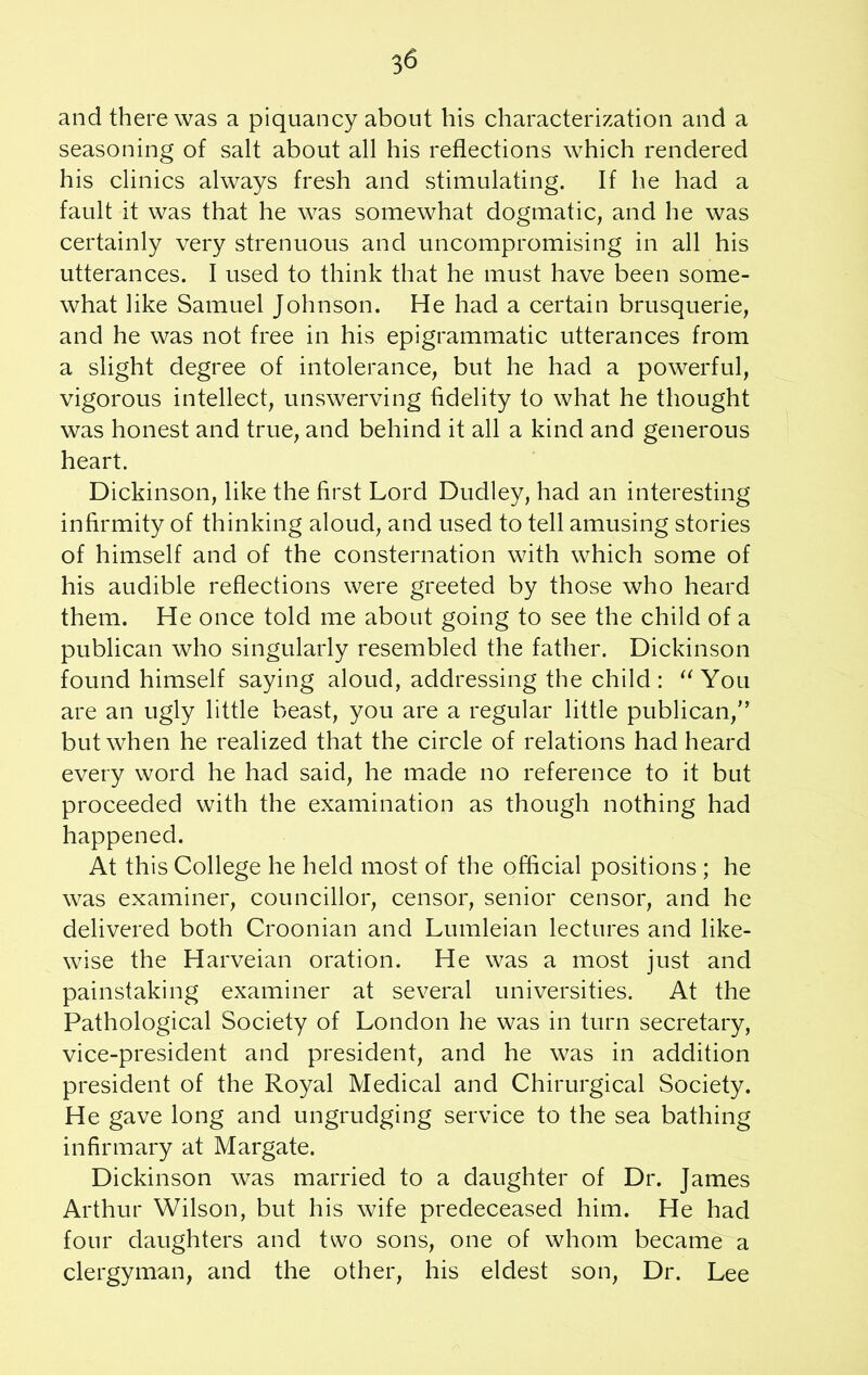 and there was a piquancy about his characterization and a seasoning of salt about all his reflections which rendered his clinics always fresh and stimulating. If he had a fault it was that he was somewhat dogmatic, and he was certainly very strenuous and uncompromising in all his utterances. I used to think that he must have been some- what like Samuel Johnson. He had a certain brusquerie, and he was not free in his epigrammatic utterances from a slight degree of intolerance, but he had a powerful, vigorous intellect, unswerving fidelity to what he thought was honest and true, and behind it all a kind and generous heart. Dickinson, like the first Lord Dudley, had an interesting infirmity of thinking aloud, and used to tell amusing stories of himself and of the consternation with which some of his audible reflections were greeted by those who heard them. He once told me about going to see the child of a publican who singularly resembled the father. Dickinson found himself saying aloud, addressing the child:  You are an ugly little beast, you are a regular little publican/’ but when he realized that the circle of relations had heard every word he had said, he made no reference to it but proceeded with the examination as though nothing had happened. At this College he held most of the official positions ; he was examiner, councillor, censor, senior censor, and he delivered both Croonian and Lumleian lectures and like- wise the Harveian oration. He was a most just and painstaking examiner at several universities. At the Pathological Society of London he was in turn secretary, vice-president and president, and he was in addition president of the Royal Medical and Chirurgical Society. He gave long and ungrudging service to the sea bathing infirmary at Margate. Dickinson was married to a daughter of Dr. James Arthur Wilson, but his wife predeceased him. He had four daughters and two sons, one of whom became a clergyman, and the other, his eldest son, Dr. Lee