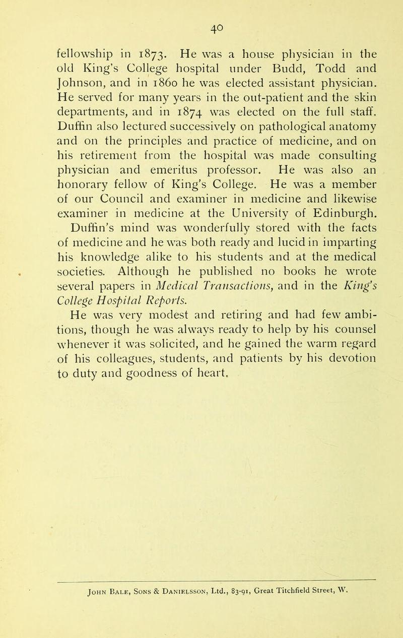 4° fellowship in 1873. He was a house physician in the old King’s College hospital tinder Budd, Todd and Johnson, and in i860 he was elected assistant physician. He served for many years in the out-patient and the skin departments, and in 1874 was elected on the full staff. Duffin also lectured successively on pathological anatomy and on the principles and practice of medicine, and on his retirement from the hospital was made consulting physician and emeritus professor. He was also an honorary fellow of King’s College. He was a member of our Council and examiner in medicine and likewise examiner in medicine at the University of Edinburgh. Duffin’s mind was wonderfully stored with the facts of medicine and he was both ready and lucid in imparting his knowledge alike to his students and at the medical societies. Although he published no books he wrote several papers in Medical Transactions, and in the King's College Hospital Reports. He was very modest and retiring and had few ambi- tions, though he was always ready to help by his counsel whenever it was solicited, and he gained the warm regard of his colleagues, students, and patients by his devotion to duty and goodness of heart. John Bale, Sons & Danielsson, Ltd., 83-91, Great Litchfield Street, W.