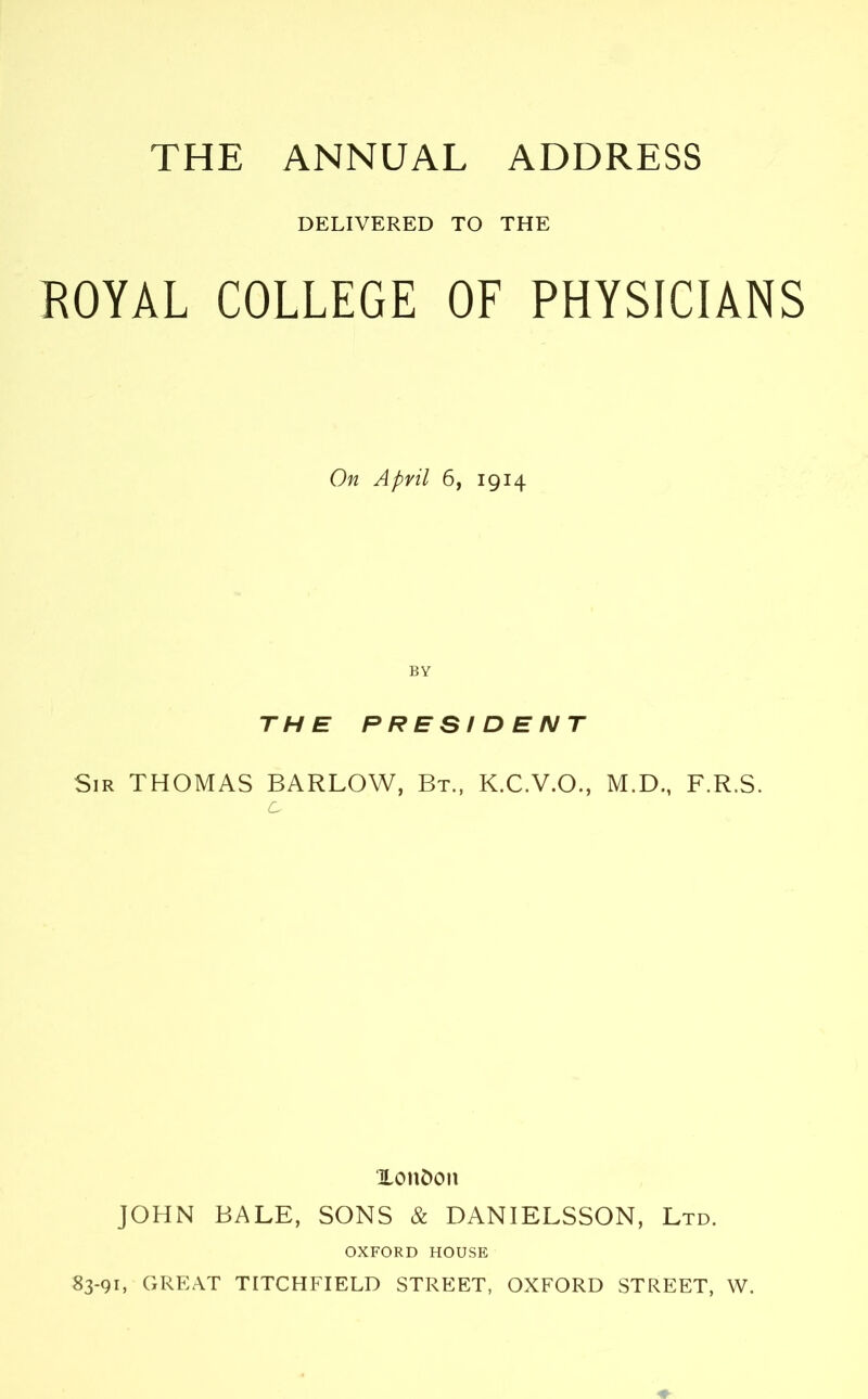 THE ANNUAL ADDRESS DELIVERED TO THE ROYAL COLLEGE OF PHYSICIANS On April 6, 1914 BY THE PRESIDENT Sir THOMAS BARLOW, Bt., K.C.V.O., M.D., F.R.S. c. XonDcm JOHN BALE, SONS & DANIELSSON, Ltd. OXFORD HOUSE 83-91, GREAT TITCHFIELD STREET, OXFORD STREET, W.